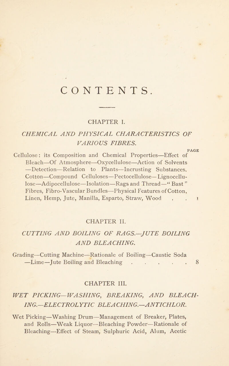 CONTENTS. CHAPTER I. CHEMICAL AND PHYSICAL CHARACTERISTICS OF VARIOUS FIBRES. PAGE Cellulose: its Composition and Chemical Properties—Effect of Bleach—Of Atmosphere—Oxycellulose—Action of Solvents —Detection—Relation to Plants—Incrusting Substances. Cotton—Compound Celluloses—Pectocellulose— Lignocellu- lose—Adipocellulose—Isolation—Rags and Thread—“ Bast ” Fibres, Fibro-Vascular Bundles—Physical Features of Cotton, Linen, Hemp, Jute, Manilla, Esparto, Straw, Wood . . i CHAPTER II. CUTTING AND BOILING OF RAGS.—JUTE BOILING AND BLEACHING. Grading—Cutting Machine—Rationale of Boiling—Caustic Soda —Lime—Jute Boiling and Bleaching ..... 8 CHAPTER III. WET PICKING—WASHING, BREAKING, AND BLEACH¬ ING.—ELECTROLYTIC BLEA CHING.—ANTICHLOR. Wet Picking—Washing Drum—Management of Breaker, Plates, and Rolls—Weak Liquor—Bleaching Powder—Rationale of Bleaching—Effect of Steam, Sulphuric Acid, Alum, Acetic