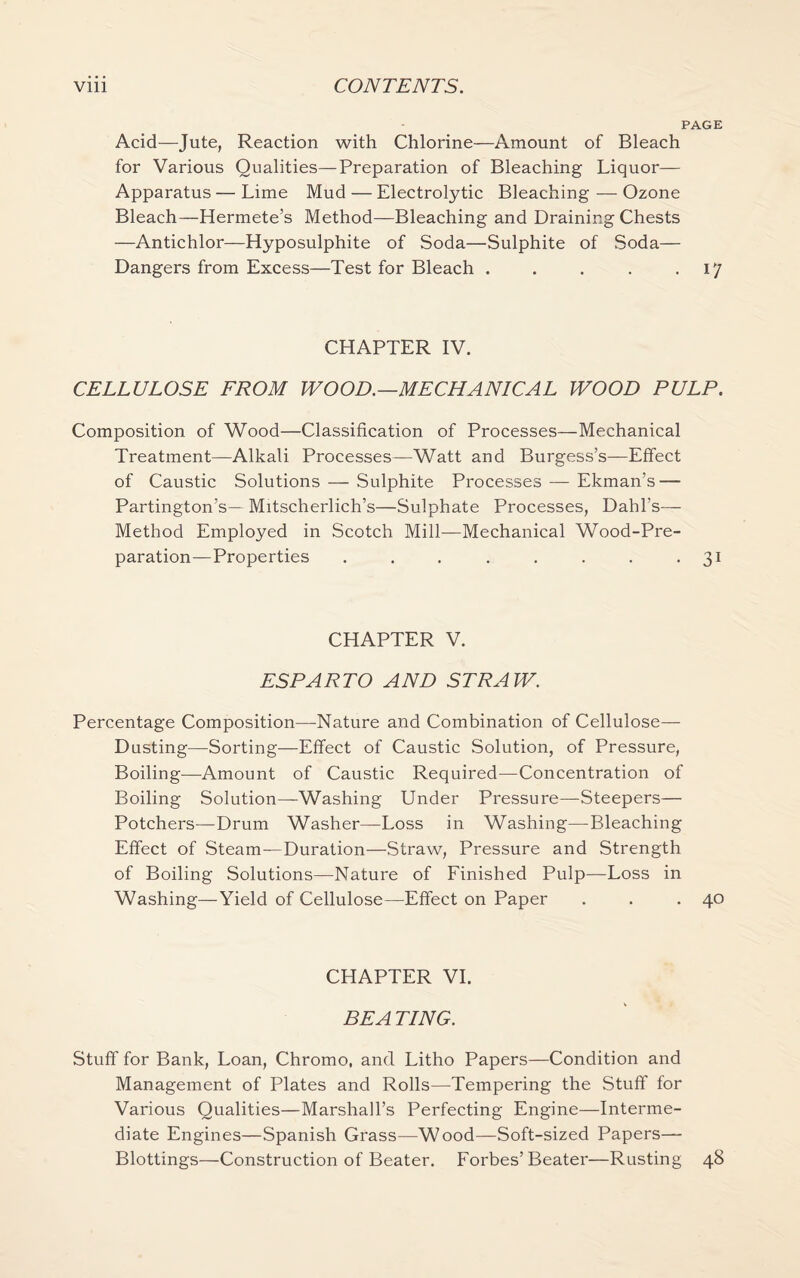 PAGE Acid—Jute, Reaction with Chlorine—Amount of Bleach for Various Qualities—Preparation of Bleaching Liquor— Apparatus — Lime Mud — Electrolytic Bleaching — Ozone Bleach-—Hermete’s Method—Bleaching and Draining Chests —Antichlor—Hyposulphite of Soda—Sulphite of Soda— Dangers from Excess—Test for Bleach . . . . .17 CHAPTER IV. CELLULOSE FROM WOOD.—MECHANICAL WOOD PULP. Composition of Wood—Classification of Processes—Mechanical Treatment—Alkali Processes—Watt and Burgess’s—Effect of Caustic Solutions — Sulphite Processes — Ekman’s — Partington’s— Mitscherlich’s—Sulphate Processes, Dahl's— Method Employed in Scotch Mill—Mechanical Wood-Pre¬ paration—Properties . . . . . . . 31 CHAPTER V. ESPARTO AND STRAW. Percentage Composition—Nature and Combination of Cellulose— Dusting—Sorting—Effect of Caustic Solution, of Pressure, Boiling—Amount of Caustic Required—Concentration of Boiling Solution—Washing Under Pressure—Steepers— Potchers—Drum Washer—Loss in Washing—Bleaching Effect of Steam—Duration—Straw, Pressure and Strength of Boiling Solutions—Nature of Finished Pulp—Loss in Washing—Yield of Cellulose—Effect on Paper . . .40 CHAPTER VI. BE A TING. Stuff for Bank, Loan, Chromo, and Litho Papers—Condition and Management of Plates and Rolls—Tempering the Stuff for Various Qualities—Marshall’s Perfecting Engine—Interme¬ diate Engines—Spanish Grass—Wood—Soft-sized Papers—- Blottings—Construction of Beater. Forbes’Beater—Rusting 48