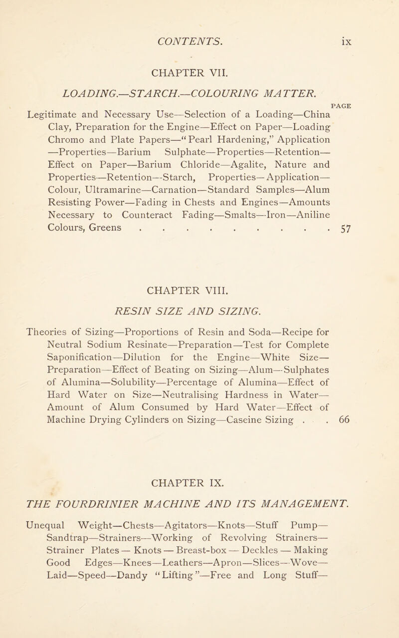 CHAPTER VII. LOADING.—STARCH.—COLOURING MA TTER. PAGE Legitimate and Necessary Use—Selection of a Loading—China Clay, Preparation for the Engine—Effect on Paper—Loading Chromo and Plate Papers—“Pearl Hardening,” Application —Properties—Barium Sulphate—Properties—Retention— Effect on Paper—Barium Chloride—Agalite, Nature and Properties—Retention—Starch, Properties— Application- Colour, Ultramarine—Carnation—Standard Samples—Alum Resisting Power—Fading in Chests and Engines—Amounts Necessary to Counteract Fading—Smalts—Iron—-Aniline Colours, Greens ......... 57 CHAPTER VIII. RESIN SIZE AND SIZING. Theories of Sizing—Proportions of Resin and Soda—Recipe for Neutral Sodium Resinate—Preparation—Test for Complete Saponification—Dilution for the Engine—White Size— Preparation—Effect of Beating on Sizing—Alum—Sulphates of Alumina—Solubility—Percentage of Alumina—Effect of Hard Water on Size—Neutralising Hardness in Water— Amount of Alum Consumed by Hard Water—Effect of Machine Drying Cylinders on Sizing—Caseine Sizing . . 66 CHAPTER IX. THE FOURDRINIER MACHINE AND ITS MANAGEMENT. Unequal Weight—Chests—Agitators—Knots—Stuff Pump— Sandtrap—Strainers—Working of Revolving Strainers— Strainer Plates — Knots — Breast-box — Deckles — Making Good Edges—Knees—Leathers—Apron—Slices—Wove— Laid—Speed—Dandy “Lifting”—Free and Long Stuff—