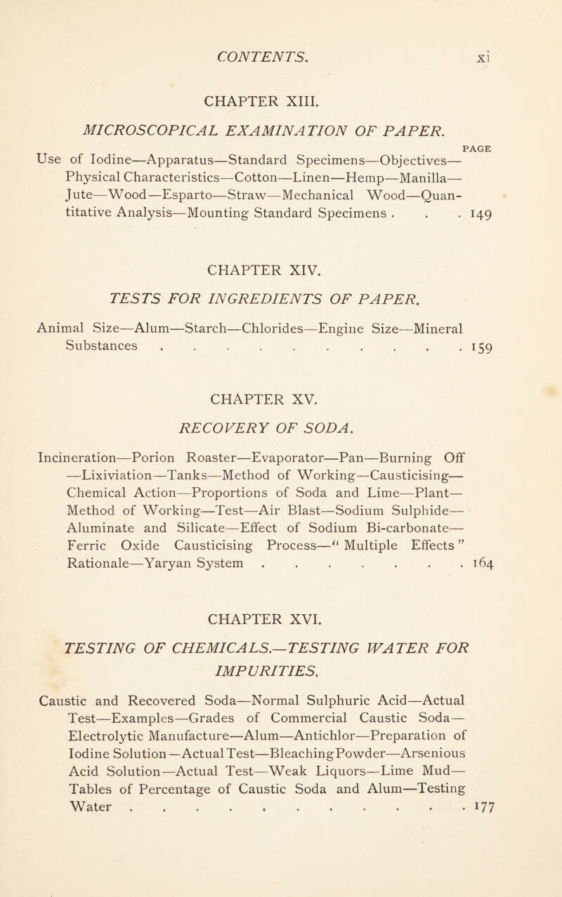 CHAPTER XIII. MICROSCOPICAL EXAMINATION OF PAPER. PAGE Use of Iodine—Apparatus—Standard Specimens—Objectives— Physical Characteristics—Cotton—Linen—Hemp—Manilla— Jute—Wood—Esparto—Straw—Mechanical Wood—Quan¬ titative Analysis—Mounting Standard Specimens . . . 149 CHAPTER XIV. TESTS FOR INGREDIENTS OF PAPER. Animal Size—Alum—Starch—Chlorides—Engine Size—Mineral Substances . . . . . . . . . . 159 CHAPTER XV. RECOVERY OF SODA. Incineration—Porion Roaster—Evaporator—Pan—Burning Off —Lixiviation—Tanks—Method of Working—Causticising— Chemical Action—Proportions of Soda and Lime—Plant— Method of Working—Test—Air Blast—Sodium Sulphide— Aluminate and Silicate—Effect of Sodium Bi-carbonate— Ferric Oxide Causticising Process—“Multiple Effects” Rationale—Yaryan System . . . . . . .164 CHAPTER XVI. TESTING OF CHEMICALS.—TESTING WATER FOR IMPURITIES. Caustic and Recovered Soda—Normal Sulphuric Acid—Actual Test—Examples—Grades of Commercial Caustic Soda— Electrolytic Manufacture—Alum—Antichlor—Preparation of Iodine Solution—Actual Test—BleachingPowder—Arsenious Acid Solution—Actual Test—Weak Liquors—Lime Mud- Tables of Percentage of Caustic Soda and Alum—Testing Water . . . . . . . . . . . 177