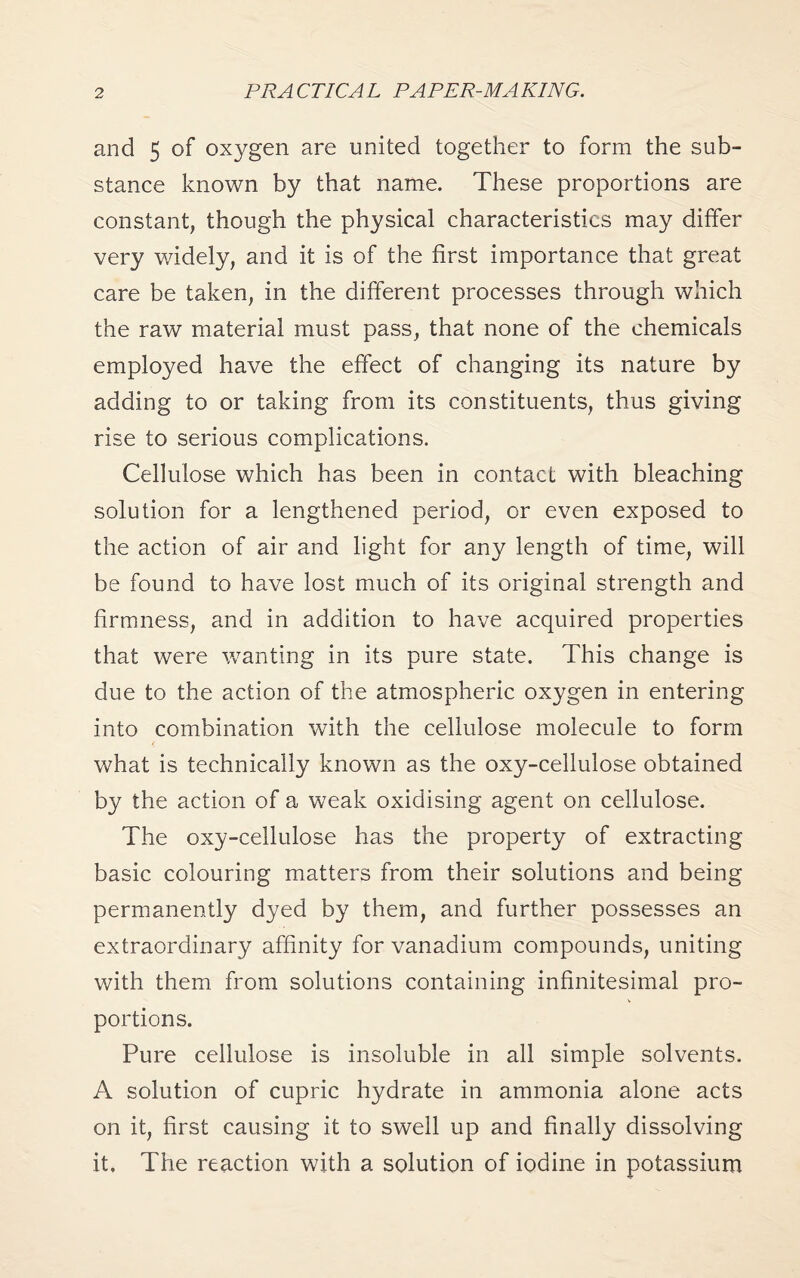 and 5 of oxygen are united together to form the sub¬ stance known by that name. These proportions are constant, though the physical characteristics may differ very widely, and it is of the first importance that great care be taken, in the different processes through which the raw material must pass, that none of the chemicals employed have the effect of changing its nature by adding to or taking from its constituents, thus giving rise to serious complications. Cellulose which has been in contact with bleaching solution for a lengthened period, or even exposed to the action of air and light for any length of time, will be found to have lost much of its original strength and firmness, and in addition to have acquired properties that were wanting in its pure state. This change is due to the action of the atmospheric oxygen in entering into combination with the cellulose molecule to form what is technically known as the oxy-cellulose obtained by the action of a weak oxidising agent on cellulose. The oxy-cellulose has the property of extracting basic colouring matters from their solutions and being permanently dyed by them, and further possesses an extraordinary affinity for vanadium compounds, uniting with them from solutions containing infinitesimal pro¬ portions. Pure cellulose is insoluble in all simple solvents. A solution of cupric hydrate in ammonia alone acts on it, first causing it to swell up and finally dissolving it. The reaction with a solution of iodine in potassium
