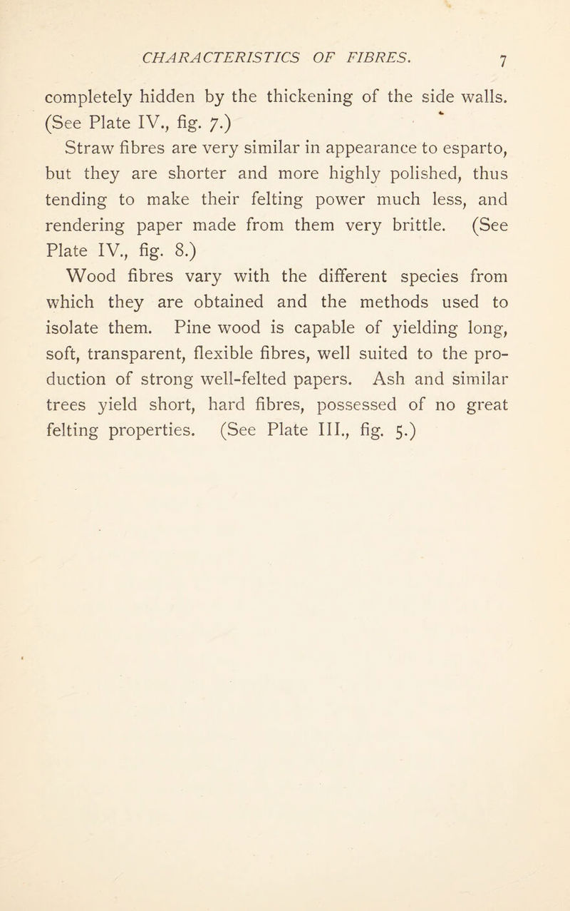 CHARACTERISTICS OF FIBRES. completely hidden by the thickening of the side walls. (See Plate IV., fig. 7.) Straw fibres are very similar in appearance to esparto, but they are shorter and more highly polished, thus tending to make their felting power much less, and rendering paper made from them very brittle. (See Plate IV., fig. 8.) Wood fibres vary with the different species from which they are obtained and the methods used to isolate them. Pine wood is capable of yielding long, soft, transparent, flexible fibres, well suited to the pro¬ duction of strong well-felted papers. Ash and similar trees yield short, hard fibres, possessed of no great felting properties. (See Plate III., fig. 5.)