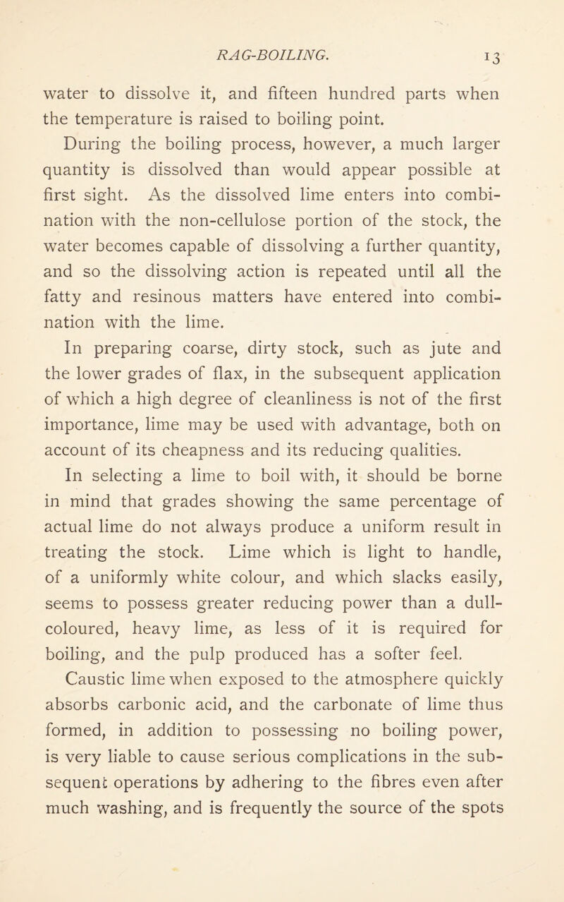 *3 water to dissolve it, and fifteen hundred parts when the temperature is raised to boiling point. During the boiling process, however, a much larger quantity is dissolved than would appear possible at first sight. As the dissolved lime enters into combi¬ nation with the non-cellulose portion of the stock, the water becomes capable of dissolving a further quantity, and so the dissolving action is repeated until all the fatty and resinous matters have entered into combi¬ nation with the lime. In preparing coarse, dirty stock, such as jute and the lower grades of flax, in the subsequent application of which a high degree of cleanliness is not of the first importance, lime may be used with advantage, both on account of its cheapness and its reducing qualities. In selecting a lime to boil with, it should be borne in mind that grades showing the same percentage of actual lime do not always produce a uniform result in treating the stock. Lime which is light to handle, of a uniformly white colour, and which slacks easily, seems to possess greater reducing power than a dull- coloured, heavy lime, as less of it is required for boiling, and the pulp produced has a softer feel. Caustic lime when exposed to the atmosphere quickly absorbs carbonic acid, and the carbonate of lime thus formed, in addition to possessing no boiling power, is very liable to cause serious complications in the sub¬ sequent operations by adhering to the fibres even after much washing, and is frequently the source of the spots