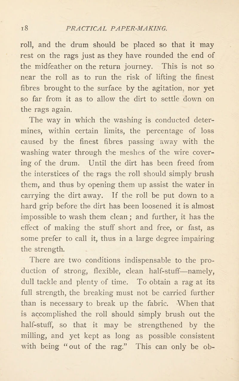 roll, and the drum should be placed so that it may rest on the rags just as they have rounded the end of the midfeather on the return journey. This is not so near the roll as to run the risk of lifting the finest fibres brought to the surface by the agitation, nor yet so far from it as to allow the dirt to settle down on the rags again. The way in which the washing is conducted deter¬ mines, within certain limits, the percentage of loss caused by the finest fibres passing away with the washing water through the meshes of the wire cover¬ ing of the drum. Until the dirt has been freed from the interstices of the rags the roll should simply brush them, and thus by opening them up assist the water in carrying the dirt away. If the roll be put down to a hard grip before the dirt has been loosened it is almost impossible to wash them clean; and further, it has the effect of making the stuff short and free, or fast, as some prefer to call it, thus in a large degree impairing the strength. There are two conditions indispensable to the pro¬ duction of strong, flexible, clean half-stuff—namely, dull tackle and plenty of time. To obtain a rag at its full strength, the breaking must not be carried further than is necessary to break up the fabric. When that is accomplished the roll should simply brush out the half-stuff, so that it may be strengthened by the milling, and yet kept as long as possible consistent with being “out of the rag.” This can only be ob-