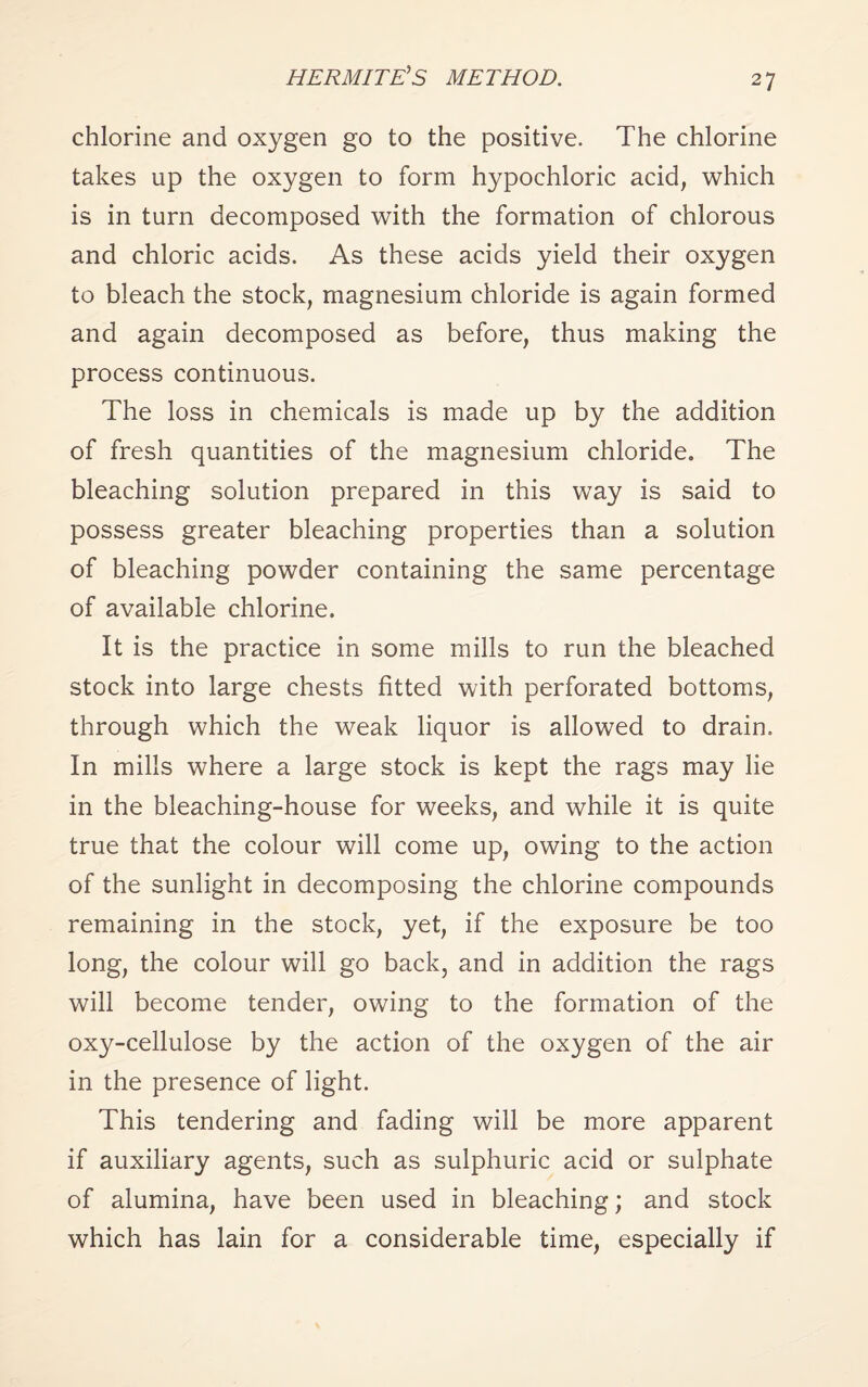 HERMITE’S METHOD. chlorine and oxygen go to the positive. The chlorine takes up the oxygen to form hypochloric acid, which is in turn decomposed with the formation of chlorous and chloric acids. As these acids yield their oxygen to bleach the stock, magnesium chloride is again formed and again decomposed as before, thus making the process continuous. The loss in chemicals is made up by the addition of fresh quantities of the magnesium chloride. The bleaching solution prepared in this way is said to possess greater bleaching properties than a solution of bleaching powder containing the same percentage of available chlorine. It is the practice in some mills to run the bleached stock into large chests fitted with perforated bottoms, through which the weak liquor is allowed to drain. In mills where a large stock is kept the rags may lie in the bleaching-house for weeks, and while it is quite true that the colour will come up, owing to the action of the sunlight in decomposing the chlorine compounds remaining in the stock, yet, if the exposure be too long, the colour will go back, and in addition the rags will become tender, owing to the formation of the oxy-cellulose by the action of the oxygen of the air in the presence of light. This tendering and fading will be more apparent if auxiliary agents, such as sulphuric acid or sulphate of alumina, have been used in bleaching; and stock which has lain for a considerable time, especially if