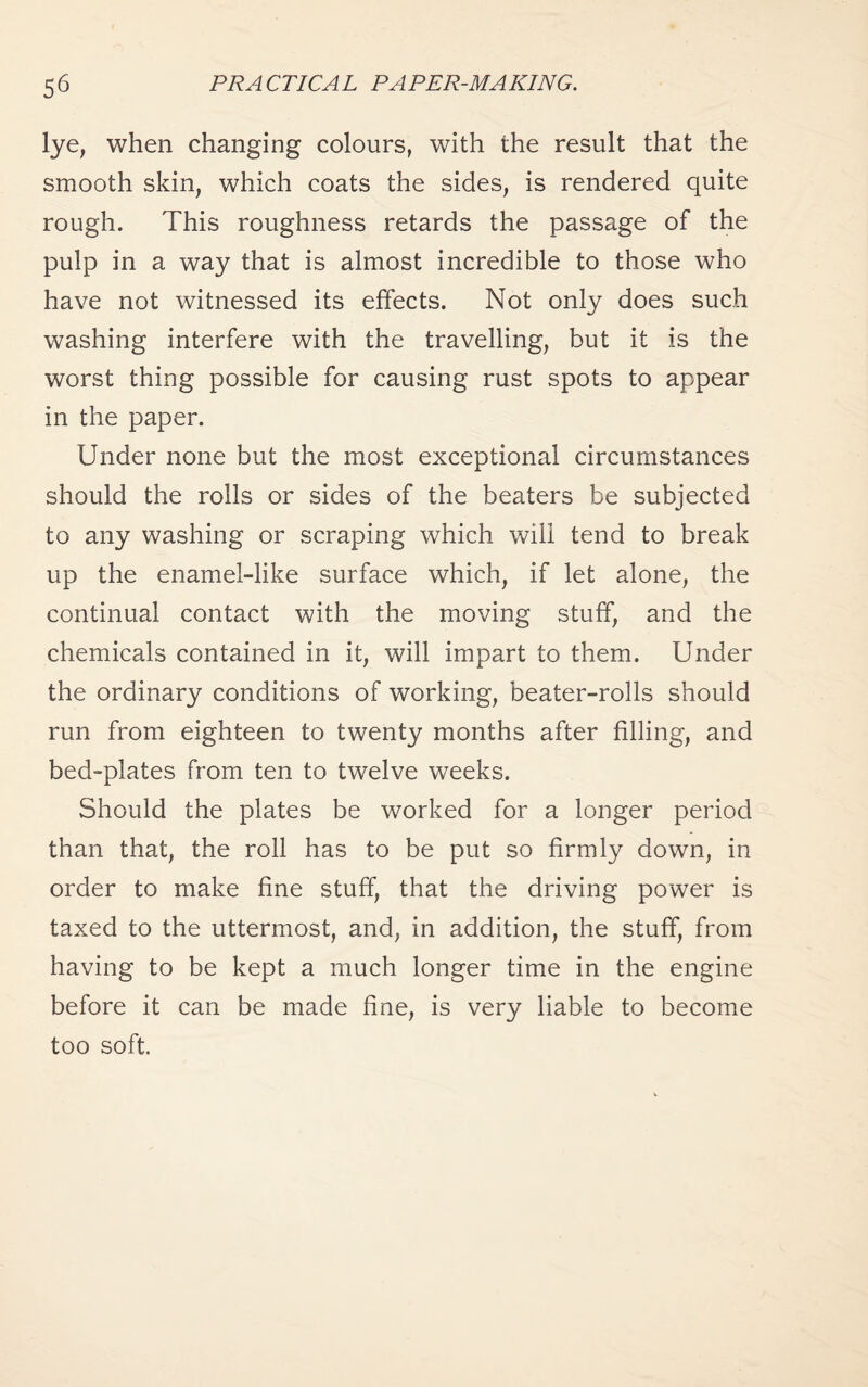 lye, when changing colours, with the result that the smooth skin, which coats the sides, is rendered quite rough. This roughness retards the passage of the pulp in a way that is almost incredible to those who have not witnessed its effects. Not only does such washing interfere with the travelling, but it is the worst thing possible for causing rust spots to appear in the paper. Under none but the most exceptional circumstances should the rolls or sides of the beaters be subjected to any washing or scraping which will tend to break up the enamel-like surface which, if let alone, the continual contact with the moving stuff, and the chemicals contained in it, will impart to them. Under the ordinary conditions of working, beater-rolls should run from eighteen to twenty months after filling, and bed-plates from ten to twelve weeks. Should the plates be worked for a longer period than that, the roll has to be put so firmly down, in order to make fine stuff, that the driving power is taxed to the uttermost, and, in addition, the stuff, from having to be kept a much longer time in the engine before it can be made fine, is very liable to become too soft.