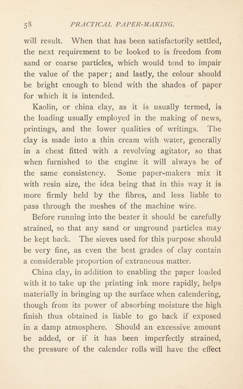 will result. When that has been satisfactorily settled, the next requirement to be looked to is freedom from sand or coarse particles, which would tend to impair the value of the paper; and lastly, the colour should be bright enough to blend with the shades of paper for which it is intended. Kaolin, or china clay, as it is usually termed, is the loading usually employed in the making of news, printings, and the lower qualities of writings. The clay is made into a thin cream with water, generally in a chest fitted with a revolving agitator, so that when furnished to the engine it will always be of the same consistency. Some paper-makers mix it with resin size, the idea being that in this way it is more firmly held by the fibres, and less liable to pass through the meshes of the machine wire. Before running into the beater it should be carefully strained, so that any sand or unground particles may be kept back. The sieves used for this purpose should be very fine, as even the best grades of clay contain a considerable proportion of extraneous matter. China clay, in addition to enabling the paper loaded with it to take up the printing ink more rapidly, helps materially in bringing up the surface when calendering, though from its power of absorbing moisture the high finish thus obtained is liable to go back if exposed in a damp atmosphere. Should an excessive amount be added, or if it has been imperfectly strained, the pressure of the calender rolls will have the effect