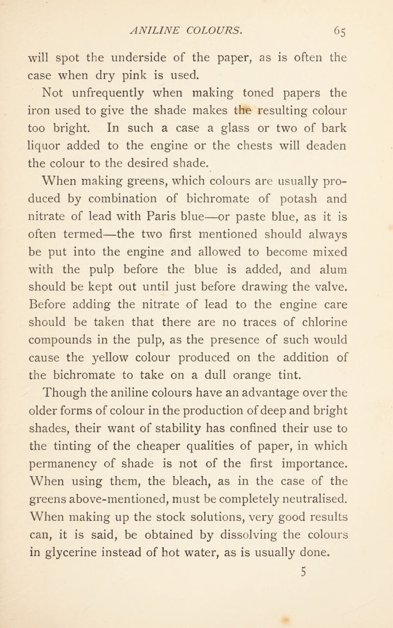 will spot the underside of the paper, as is often the case when dry pink is used. Not unfrequently when making toned papers the iron used to give the shade makes the resulting colour too bright. In such a case a glass or two of bark liquor added to the engine or the chests will deaden the colour to the desired shade. When making greens, which colours are usually pro¬ duced by combination of bichromate of potash and nitrate of lead with Paris blue—or paste blue, as it is often termed—the two first mentioned should always be put into the engine and allowed to become mixed with the pulp before the blue is added, and alum should be kept out until just before drawing the valve. Before adding the nitrate of lead to the engine care should be taken that there are no traces of chlorine compounds in the pulp, as the presence of such would cause the yellow colour produced on the addition of the bichromate to take on a dull orange tint. Though the aniline colours have an advantage over the older forms of colour in the production of deep and bright shades, their want of stability has confined their use to the tinting of the cheaper qualities of paper, in which permanency of shade is not of the first importance. When using them, the bleach, as in the case of the greens above-mentioned, must be completely neutralised. When making up the stock solutions, very good results can, it is said, be obtained by dissolving the colours in glycerine instead of hot water, as is usually done. 5