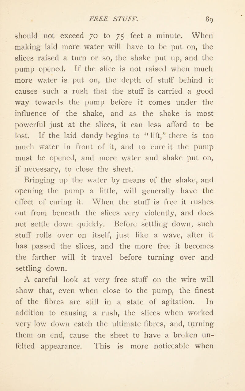 should not exceed 70 to 75 feet a minute. When making laid more water will have to be put on, the slices raised a turn or so, the shake put up, and the pump opened. If the slice is not raised when much more water is put on, the depth of stuff behind it causes such a rush that the stuff is carried a good way towards the pump before it comes under the influence of the shake, and as the shake is most powerful just at the slices, it can less afford to be lost. If the laid dandy begins to “ lift, there is too much water in front of it, and to cure it the pump must be opened, and more water and shake put on, if necessary, to close the sheet. Bringing up the water by means of the shake, and opening the pump a little, will generally have the effect of curing it. When the stuff is free it rushes out from beneath the slices very violently, and does not settle down quickly. Before settling down, such stuff rolls over on itself, just like a wave, after it has passed the slices, and the more free it becomes the farther will it travel before turning over and settling down. A careful look at very free stuff on the wire will show that, even when close to the pump, the finest of the fibres are still in a state of agitation. In addition to causing a rush, the slices when worked very low down catch the ultimate fibres, and, turning them on end, cause the sheet to have a broken un¬ felted appearance. This is more noticeable when