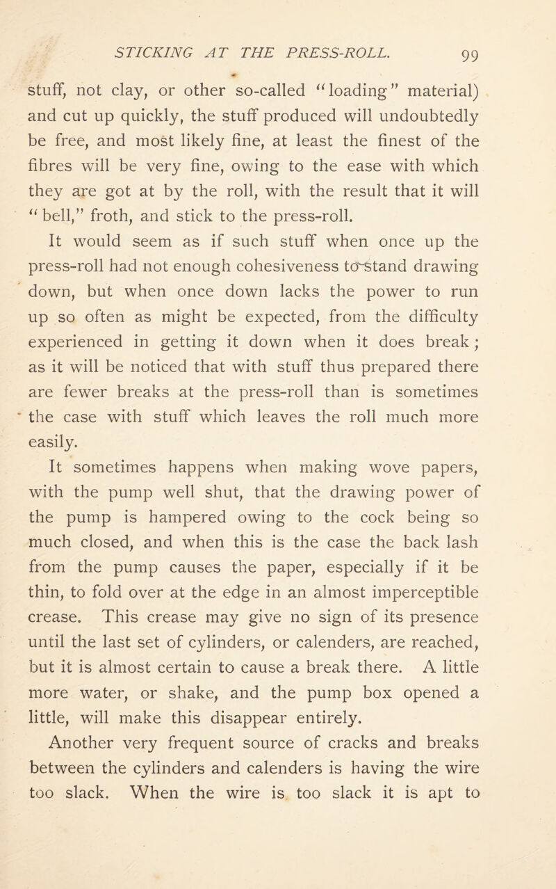 STICKING AT THE PRESS-ROLL. stuff, not clay, or other so-called “ loading” material) and cut up quickly, the stuff produced will undoubtedly be free, and most likely fine, at least the finest of the fibres will be very fine, owing to the ease with which they are got at by the roll, with the result that it will “bell,” froth, and stick to the press-roll. It would seem as if such stuff when once up the press-roll had not enough cohesiveness to^stand drawing down, but when once down lacks the power to run up so often as might be expected, from the difficulty experienced in getting it down when it does break; as it will be noticed that with stuff thus prepared there are fewer breaks at the press-roll than is sometimes the case with stuff which leaves the roll much more easily. It sometimes happens when making wove papers, with the pump well shut, that the drawing power of the pump is hampered owing to the cock being so much closed, and when this is the case the back lash from the pump causes the paper, especially if it be thin, to fold over at the edge in an almost imperceptible crease. This crease may give no sign of its presence until the last set of cylinders, or calenders, are reached, but it is almost certain to cause a break there. A little more water, or shake, and the pump box opened a little, will make this disappear entirely. Another very frequent source of cracks and breaks between the cylinders and calenders is having the wire too slack. When the wire is too slack it is apt to