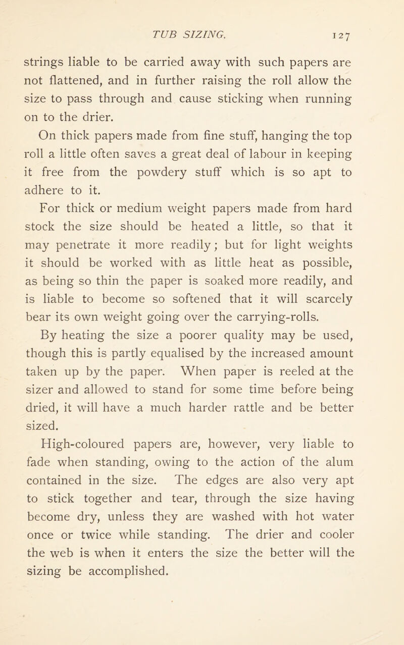 strings liable to be carried away with such papers are not flattened, and in further raising the roll allow the size to pass through and cause sticking when running on to the drier. On thick papers made from fine stuff, hanging the top roll a little often saves a great deal of labour in keeping it free from the powdery stuff which is so apt to adhere to it. For thick or medium weight papers made from hard stock the size should be heated a little, so that it may penetrate it more readily; but for light weights it should be worked with as little heat as possible, as being so thin the paper is soaked more readily, and is liable to become so softened that it will scarcely bear its own weight going over the carrying-rolls. By heating the size a poorer quality may be used, though this is partly equalised by the increased amount taken up by the paper. When paper is reeled at the sizer and allowed to stand for some time before being dried, it will have a much harder rattle and be better sized. High-coloured papers are, however, very liable to fade when standing, owing to the action of the alum contained in the size. The edges are also very apt to stick together and tear, through the size having become dry, unless they are washed with hot water once or twice while standing. The drier and cooler the web is when it enters the size the better will the sizing be accomplished.