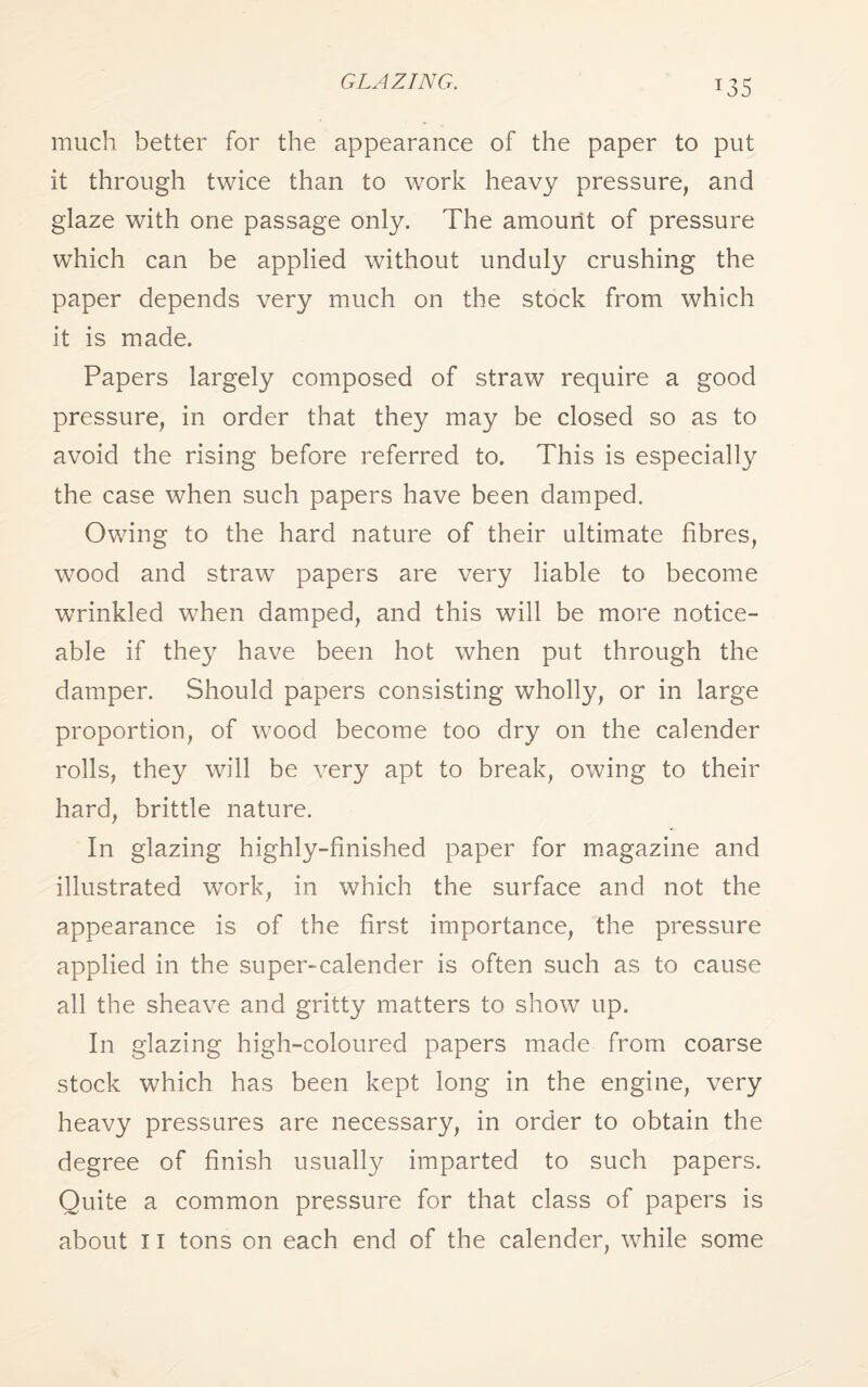 GLAZING. *35 much better for the appearance of the paper to put it through twice than to work heavy pressure, and glaze with one passage only. The amount of pressure which can be applied without unduly crushing the paper depends very much on the stock from which it is made. Papers largely composed of straw require a good pressure, in order that they may be closed so as to avoid the rising before referred to. This is especially the case when such papers have been damped. Owing to the hard nature of their ultimate fibres, wood and straw papers are very liable to become wrinkled when damped, and this will be more notice¬ able if they have been hot when put through the damper. Should papers consisting wholly, or in large proportion, of wood become too dry on the calender rolls, they will be very apt to break, owing to their hard, brittle nature. In glazing highly-finished paper for magazine and illustrated work, in which the surface and not the appearance is of the first importance, the pressure applied in the super-calender is often such as to cause all the sheave and gritty matters to show up. In glazing high-coloured papers made from coarse stock which has been kept long in the engine, very heavy pressures are necessary, in order to obtain the degree of finish usually imparted to such papers. Quite a common pressure for that class of papers is about 11 tons on each end of the calender, while some