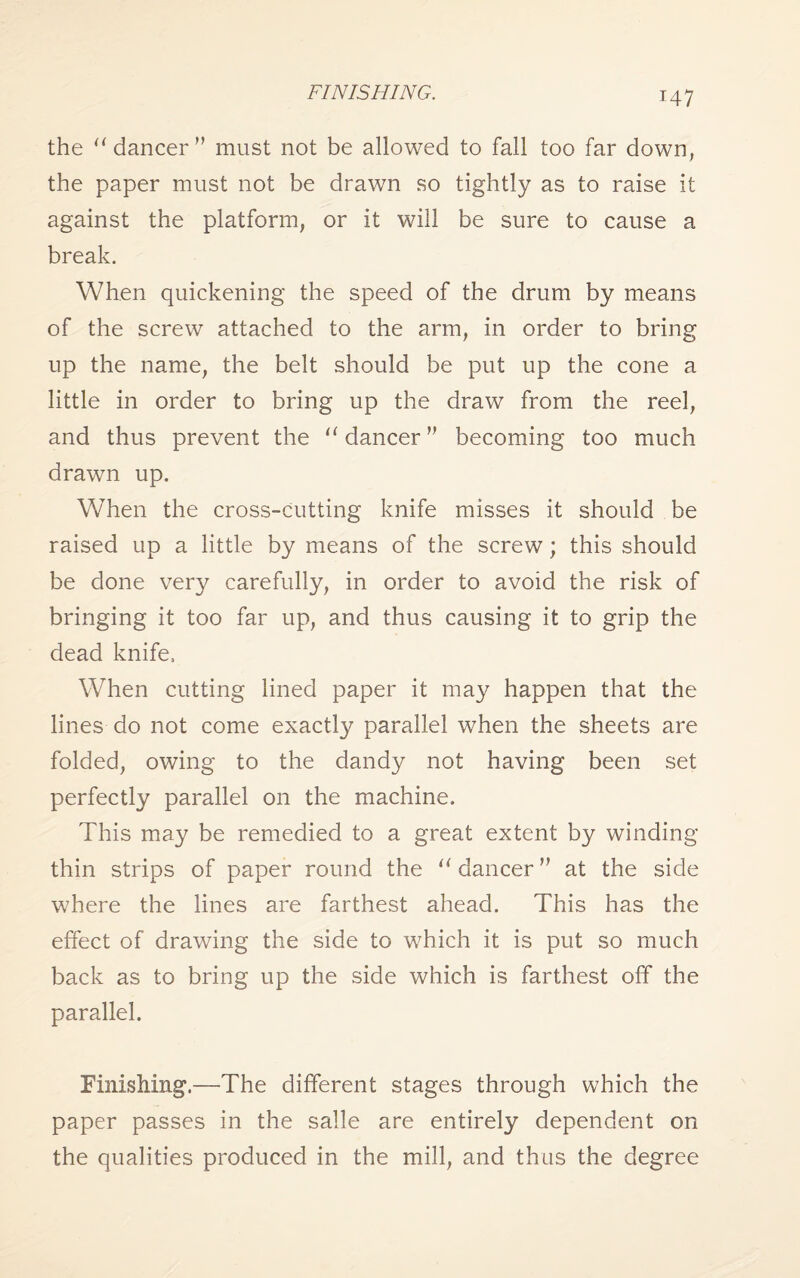 FINISHING. the u dancer ” must not be allowed to fall too far down, the paper must not be drawn so tightly as to raise it against the platform, or it will be sure to cause a break. When quickening the speed of the drum by means of the screw attached to the arm, in order to bring up the name, the belt should be put up the cone a little in order to bring up the draw from the reel, and thus prevent the u dancer ” becoming too much drawn up. When the cross-cutting knife misses it should be raised up a little by means of the screw; this should be done very carefully, in order to avoid the risk of bringing it too far up, and thus causing it to grip the dead knife, When cutting lined paper it may happen that the lines do not come exactly parallel when the sheets are folded, owing to the dandy not having been set perfectly parallel on the machine. This may be remedied to a great extent by winding thin strips of paper round the lt dancer ” at the side where the lines are farthest ahead. This has the effect of drawing the side to which it is put so much back as to bring up the side which is farthest off the parallel. Finishing.—The different stages through which the paper passes in the salle are entirely dependent on the qualities produced in the mill, and thus the degree