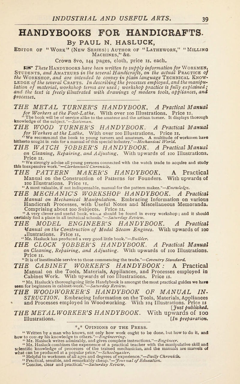 HANDYBOOKS FOR HANDICRAFTS. By PAUL N. HASLUCK, Editor of Work” (New Series); Author of Lathework,” Milling Machines,” &c. Crown 8vo, 144 pages, cloth, price is. each. IS* These Handybooks have been written to supply information for Workmen, Students, and Amateurs in the several Handicrafts, on the actual Practice of the Workshop, and are intended to convey in plain language Technical Know¬ ledge of the several Crafts. In describing the processes employed, and the manipu¬ lation of material, workshop terms are used; workshop practice is fully explained; and the text is freely illustrated with drawings of modern tools, appliances, and processes. THE METAL TURNER’S HANDYBOOK. A Practical Manual for Workers at the Foot-Lathe, With over 100 Illustrations. Price is. “ The book will be of service alike to the amateur and the artisan turner. It displays thorough knowledge of the subject.”—Scotsman. THE WOOD TURNER’S HANDYBOOK. A Practical Manual for Workers at the Lathe. With over 100 Illustrations. Price is. ‘‘We recommend the book to young turners and amateurs. A multitude of workmen have hitherto sought in vain for a manual of this special industry.”—Mechanical World. THE WATCH JOBBER'S HANDYBOOK. A Practical Manual on Cleaning, Repairing, and Adjusting. With upwards of 100 Illustrations. Price is. “We strongly advise all young persons connected with the watch trade to acquire and study this Inexpensive work.—Clerkenwell Chronicle. THE PATTERN MAKER'S HANDYBOOK. A Practical Manual on the Construction of Patterns for Founders. With upwards of 100 Illustrations. Price ts.  A most valuable, if not indispensable, manual for the pattern maker.—Knowledge. THE MECHANICS WORKSHOP HANDYBOOK. A Practical Manual on Mechanical Manipulation. Embracing Information on various Handicraft Processes, with Useful Notes and Miscellaneous Memoranda. Comprising about 200 Subjects. Price is. “ A very clever and useful book, wlm.ii should be found in every workshop; and it should certainly find a place in all technical schools.”—Saturday Review. THE MODEL ENGINEER'S HANDYBOOK. A Practical Manual on the Construction of Model Steam Engines. With upwards of 100 illustrations. Price is. “ Mr. Hasluck has produced a very good little book.—Builder. THE CLOCK JOBBER'S HANDYBOOK. A Practical Manual on Cleaning, Repairing, and Adjusting. With upwards of 100 Illustrations. Price is. “ It is of inestimable service to those commencing the trade.”—Coventry Standard. THE CABINET WORKER'S HANDYBOOK: A Practical Manual on the Tools, Materials, Appliances, and Processes employed in Cabinet Work. With upwards of 100 Illustrations. Price is. “ Mr. Hasluck’s thoroughgoing little Handybook is amongst the most practical guides we hav« seen for beginners in cabinet-work.—Saturday Review. THE WOODWORKER'S HANDYBOOK OF MANUAL IN¬ STRUCTION. Embracing Information on the Tools, Materials, Appliances * and Processes employed in Woodworking. With 104 Illustrations. Price is \_Just published. THE METALWORKER’S HANDYBOOK. With upwards of 100 Illustrations. [/« preparation. *** Opinions of the Press. “ Written by a man who knows, not only how work ought to be done, but how to do it, and how to con\ey his knowledge to others.”—Engineering. “ Mr. Hasluck writes admirably, and gives complete instructions.—Engineer. “Mr. Hasluck combines the experience of a practical teacher with the manipulative skill and scientific knowledge of processes of the trained mechanician, and the manuals are marvels of what can be produced at a popular price.—Schoolmaster. “ Helpful to workmen of all ages and degrees of experience.—Daily Chronicle. “ Practical, sensible, and remarkably cheap.—Journal 0/Education. “ Concise, clear and practical.”—Saturday Review.