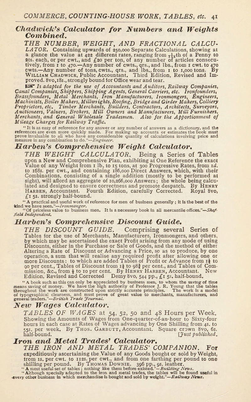 Chadwick’s Calculator for Numbers and Weights Combined. THE NUMBER, WEIGHT, AND FRACTIONAL CALCU¬ LATOR. Containing upwards of 250,000 Separate Calculations, showing at a glance the value at 422 different rates, ranging from T|¥th of a Penny to 20s- each, or per cwt., and £20 per ton, of any number of articles consecu¬ tively, from 1 to 470.—Any number of cwts., qrs., and lbs., from 1 cwt. to 470 cwts.—Any number of tons, cwts., qrs., and lbs., from 1 to 1,000 tons. By William Chadwick, Public Accountant. Third Edition, Revised and Im¬ proved. 8vo,i8s., strongly bound for Office wear and tear. S3 Is adapted for the use of Accountants and Auditors, Railway Companies, Canal Companies, Shippers, Shipping Agents, General Carriers, etc. Ironfounders, Brassfounders, Metal Merchants, Iron Manufacturers, Ironmongers, Engineers, Machinists, Boiler Makers, Millwrights, Roofing, Bridge and Girder Makers, Colliery Proprietors, etc. Timber Merchants, Builders, Contractors, Architects, Surveyors, Auctioneers, Valuers, Brokers, Mill Owners and Manufacturers, Mill Furnishers, Merchants, and General Wholesale Tradesmen. Also for the Apportionment of Mileage Charges for Railway Traffic. “It is as easy of reference for any answer or any number of answers as a dictionary, and the references are even more quickly made. For making up accounts or estimates the book must prove invaluable to ali who have any considerable quantity of calculations involving price and measure in any combination to do.”—Engineer. Ear ben’s Comprehensive Weight Calculator. THE WEIGHT CALCULATOR. Being a Series of Tables upon a New and Comprehensive Plan, exhibiting at One Reference the exact Value of any Weight from 1 lb. to 15 tons, at 300 Progressive Rates, from id. to 168s. per cwt., and containing 186,000 Direct Answers, which, with their Combinations, consisting of a single addition (mostly to be performed at sight), will afford an aggregate of 10,266,000 Answers; the whole being calcu¬ lated and designed to ensure correctness and promote despatch. By Henry Harben, Accountant. Fourth Edition, carefully Corrected. Royal 8vo, £1 5s. strongly half-bound. “ A practical and useful work of reference for men of business generally ; It Is the best of the kind we have seen.”—Ironmonger. “Of priceless value to business men. It is a necessary book In all mercantile offices.”—Shef¬ field Independent. Harben’s Comprehensive Discount Guide. THE DISCOUNT GUIDE. Comprising several Series of Tables tor the use of Merchants, Manufacturers, Ironmongers, and others, by which may be ascertained the exact Profit arising from any mode of using Discounts, either in the Purchase or Sale of Goods, and the method of either Altering a Rate of Discount or Advancing a Price, so as to produce, by one operation, a sum that will realise any required profit after allowing one or more Discounts : to which are added Tables of Profit or Advance from i| to go per cent., Tables of Discount from to g8f per cent., and Tables of Com¬ mission, &c., from | to 10 per cent. By Henry Harben, Accountant. New Edition, Revised and Corrected Demy 8vo, 544 pp., £1 5s. half-bound, “ A book such as this can only be appreciated by business men, to whom the saving of time means saving of money. We have the high authority of Professor J. R. Young that the tables throughout the work are constructed upon strictly accurate principles. The work is a model of typographical clearness, and must prove of great value to merchants, manufacturers, and general traders.”—British Trade Journal. New Wages Calculator. TABLES OF WAGES at 54, 52, 50 and 48 Hours per Week. Showing the Amounts of Wages from One-quarter-of-an-hour to Sixty-four hours in each case at Rates of Wages advancing by One Shilling from 4s. to 55s. per week. By Thos. Garbutt, Accountant. Square crown 8vo, 6s. half-bound. [Just published. Iron and Metal Trades’ Calculator. THE IRON AND METAL TRADES' COMPANION. For expeditiously ascertaining the Value of any Goods bought or sold by Weight, trom is. per cwt. to 112s. per cwt., and from one farthing per pound to one shilling per pound. By Thomas Downie. 396 pp., 9s. leather. “ A most useful set of tables ; nothing like them before existed.”— Building News. “Although specially adapted to the iron and metal trades, the tables will be found useful in ^every other business in which merchandise is bought and sold by weight.”—Rail-way News.