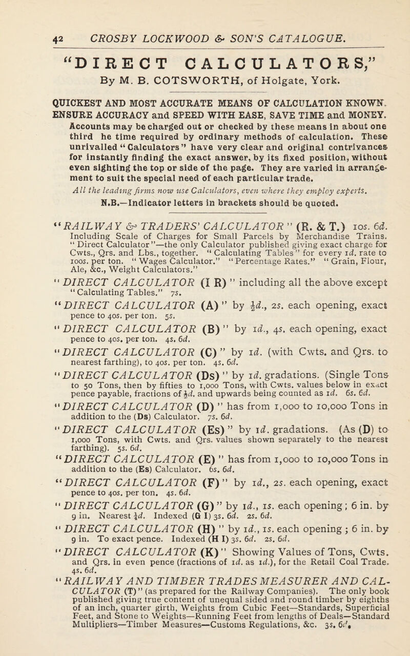 “DIRECT CALCULATOR S,” By M. B. COTSWORTH, of Holgate, York. QUICKEST AND MOST ACCURATE MEANS OF CALCULATION KNOWN, ENSURE ACCURACY and SPEED WITH EASE, SAVE TIME and MONEY. Accounts may be charged out or checked by these means in about one third he time required by ordinary methods of calculation. These unrivalled “ Calculators ” have very clear and original contrivances for instantly finding the exact answer, by its fixed position, without even sighting the top or side of the page. They are varied in arrange¬ ment to suit the special need of each particular trade. All the leading firms now use Calculators, even where they employ experts. N.B.—Indicator letters in brackets should be quoted. “ RAILWAY & TRADERS' CALCULATOR ” (R. & T.) ios. 6d. Including Scale of Charges for Small Parcels by Merchandise Trains. “ Direct Calculator”—the only Calculator published giving exact charge for Cwts., Qrs. and Lbs., together. “ Calculating Tables” for every id. rate to ioos. per ton. “ Wages Calculator.” “ Percentage Rates.” “ Grain, Flour, Ale, &c., Weight Calculators.” “ DIRECT CALCULATOR (I R) ” including all the above except “ Calculating Tables.” ys. “DIRECT CALCULATOR (A)” by \d., 2s. each opening, exact pence to 405. per ton. 5s.  DIRECT CALCULATOR (B) ” by id., 45. each opening, exact pence to 40s. per ton. 4s. 6d. DIRECT CALCULATOR (C) ” by id. (with Cwts. and Qrs. to nearest farthing), to 40s. per ton. 4s. 6d. DIRECT CALCULATOR (Ds) ” by id. gradations. (Single Tons to 50 Tons, then by fifties to 1,000 Tons, with Cwts. values below in exact pence payable, fractions of %d. and upwards being counted as id. 6s. 6d. DIRECT CALCULATOR (D)” has from 1,000 to 10,coo Tons in addition to the (Ds) Calculator, ys. 6d. “DIRECT CALCULATOR (Es) ” by id. gradations. (As (D) to 1,000 Tons, with Cwts. and Qrs. values shown separately to the nearest farthing). 5s. 6d. “DIRECT CALCULATOR (E) ” has from 1,000 to 10,000 Tons in addition to the (Es) Calculator. 6s. 6d. “ DIRECT CALCULATOR (F) ” by id., 2s. each opening, exact pence to 40s. per ton. 4s. 6d.  DIRECT CALCULATOR (G) ” by i^., is. each opening; 6 in. by 9 in. Nearest \d. Indexed (GI) 3s. 6d. 2s. 6d.  DIRECT CALCULATOR (H) ” by id., is. each opening ; 6 in. by 9 in. To exact pence. Indexed (H I) 3s. 6d. 2s. 6d. DIRECT CALCULATOR (K)” Showing Values of Tons, Cwts, and Qrs. in even pence (fractions of id. as id.), for the Retail Coal Trade. 4s. 6d.  RAILWAY AND TIMBER TRADES MEASURER AND CAL¬ CULATOR (T)” (as prepared for the Railway Companies). The only book published giving true content of unequal sided and round timber by eighths of an inch, quarter girth. Weights from Cubic Feet—Standards, Superficial Feet, and Stone to Weights—Running Feet from lengths of Deals—Standard Multipliers—Timber Measures—Customs Regulations, &c. 35. 6d,