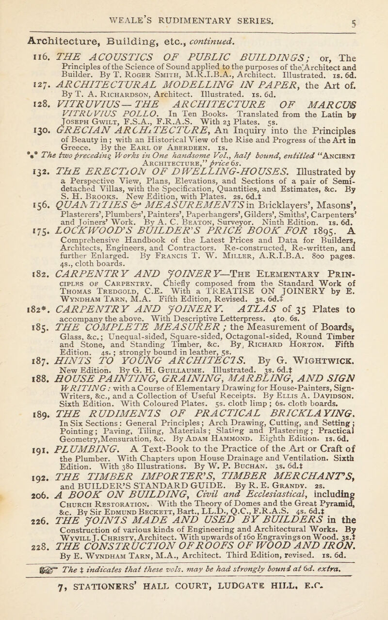 5 Architecture, Building, etc., continued. 116. THE ACOUSTICS OF PUBLIC BUILDINGS; or, The Principles of the Science of Sound applied to the purposes of tlie’Architect and Builder. By T. Roger Smith, M.R.I.B.A., Architect. Illustrated, is. 6d. 127. ARCHITECTURAL MODELLING IN PAPER, the Art of. By T. A. Richardson, Architect. Illustrated, is. 6d. 128. VITRUVIUS—THE ARCHITECTURE OF MARCUS VITRL/VIUS POLLO. In Ten Books. Translated from the Latin by Joseph Gwilt, F.S.A., F.R.A.S. With 23 Plates. 5s. 130. GRECIAN ARCHITECT!RE, An Inquiry into the Principles of Beauty in ; with an Historical View of the Rise and Progress of the Art in Greece. By the Earl of Aberdeen, is. *#* The two preceding Works in One handsome Vol., half bound, entitled “Ancient Architecture,” price 6s. 132. THE ERECTiON OF DWELLING-HOUSES. Illustrated by a Perspective View, Plans, Elevations, and Sections of a pair of Semi¬ detached Villas, with the Specification, Quantities, and Estimates, &c. By S. H. Brooks. New Edition, with Plates. 2s. 6d.i 156. QUANTITIES 6- MEASUREMENTS in Bricklayers’, Masons’, Plasterers’, Plumbers’, Painters’, Paperhangers’, Gilders’, Smiths’, Carpenters’ and Joiners’ Work. By A. C. Beaton, Surveyor. Ninth Edition, is. 6d. 175. LOCKWOOD'S BUILDER'S PRICE BOOK FOR 1895. A Comprehensive Handbook of the Latest Prices and Data for Builders, Architects, Engineers, and Contractors. Re-constructed, Re-written, and further Enlarged. By Francis T. W. Miller, A.R.I.B.A. 800 pages. 4s., cloth boards. 182. CARPENTRY AND JOINERY— The Elementary Prin¬ ciples of Carpentry. Chiefly composed from the Standard Work of Thomas Tredgold, C.E. With a TREATISE ON JOINERY by E. Wyndham Tarn, M.A. Fifth Edition, Revised. 3s. 6d.$ 182*. CARPENTRY AND JOINERY. ATLAS of 35 Plates to accompany the above. With Descriptive Letterpress. 4to, 6s. 185. THE COMPLETE MEASURER ; the Measurement of Boards, Glass, &c.; Unequal-sided, Square-sided, Octagonal-sided, Round Timber and Stone, and Standing Timber, &c. By, Richard Horton. Fifth Edition. 4s. ; strongly bound in leather, 5s. 187. HINTS TO YOUNG ARCHITECTS. By G. Wightwick. New Edition. By G. H. Guillaume. Illustrated. 3s. 6d.t 188. HOUSE PAINTING, GRAINING, MARBLING, AND SIGN WRITING: with a Course of Elementary Drawing for House-Painters, Sign- Writers, &c., and a Collection of Useful Receipts. By Ellis A. Dayidson. Sixth Edition. With Coloured Plates. 5s. cloth limp ; 6s. cloth boards. 189. THE RUDIMENTS OF PRACTICAL BRICKLAYING. In Six Sections: General Principles; Arch Drawing, Cutting, and Setting; Pointing; Paving, Tiling, Materials; Slating and Plastering; Practical Geometry,Mensuration, See. By Adam Hammond. Eighth Edition, is. 6d. 191, PLUMBING. A Text-Book to the Practice of the Art or Craft of the Plumber. With Chapters upon House Drainage and Ventilation. Sixth Edition. With 380 Illustrations. By W. P. Buchan. 3s. 6d.t 192. THE TIMBER IMPORTER'S, TIMBER MERCHANT'Sf and BUILDER’S STANDARD GUIDE. By R. E. Grandy. 2s. 206. A BOOK ON BUILDING, Civil and Ecclesiastical, including Church Restoration. With the Theory of Domes and the Great Pyramid, &c. By Sir Edmund Beckett, Bart., LL.D., Q.C., F.R.A.S. 4s. 6d.i 226. THE JOINTS MADE AND USED BY BUILDERS in the Construction of various kinds of Engineering and Architectural Works. By Wyvill J. Christy, Architect. With upwards of 160 Engravings on Wood. 3s.t 228. THE CONSTRUCTION OF ROOFS OF WOOD AND IRON. By E. Wyndham Tarn, M.A., Architect. Third Edition, revised, is. 6d. The % indicates that these vols. may be had strongly bound at 6d. extra.