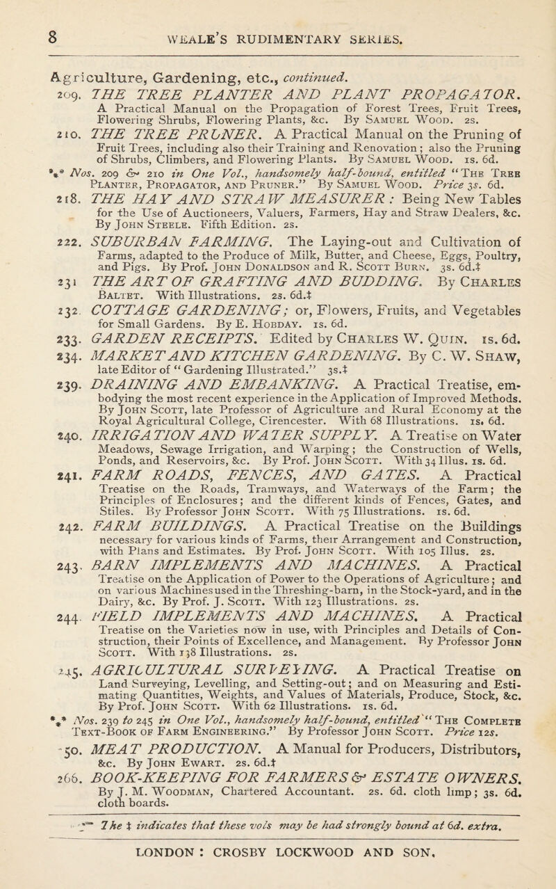 Agriculture, Gardening, etc., continued. 209. THE TREE PLANTER AND PLANT PROPAGATOR. A Practical Manual on the Propagation of Forest Trees, Fruit Trees, Flowering Shrubs, Flowering Plants, &c. By Samuel Wood. 2s. 210. THE TREE PRLNER. A Practical Manual on the Pruning of Fruit Trees, including also their Training and Renovation ; also the Pruuing of Shrubs, Climbers, and Flowering Plants. By Samuel Wood. is. 6d. *** Nos. 209 210 in One Vol., handsomely half-bound, entitled “Thb Tree Planter, Propagator, and Pruner.” By Samuel Wood. Price 3s. 6d. 218. THE HA Y AND STRA W MEASURER : Being New Tables for the Use of Auctioneers, Valuers, Farmers, Hay and Straw Dealers, &c. By John Steele. Fifth Edition. 2s. 222. SUBURBAN EARMLNG. The Laying-out and Cultivation of Farms, adapted to the Produce of Milk, Butter, and Cheese, Eggs, Poultry, and Pigs. By Prof. John Donaldson and R. Scott Burn. 3s. 6d.t 231 THE ART OF GRAFTING AND BUDDING. By Charles Baltet. With Illustrations. 2s. 6d.t 232. COTTAGE GARDENING; or, Flowers, Fruits, and Vegetables for Small Gardens. By E. Hobday, is. 6d. 233. GARDEN RECEIPTS. Edited by Charles W. Quin. is. 6d. 234. MARNETAND KITCHEN GARDENING. By C. W. Shaw, late Editor of “ Gardening Illustrated. 3s.t 239. DRAINING AND EMBANKING. A Practical Treatise, em¬ bodying the most recent experience in the Application of Improved Methods. By John Scott, late_ Professor of Agriculture and Rural Economy at the Royal Agricultural College, Cirencester. With 68 Illustrations, is. 6d. 240. IRRIGA TION AND WAIER SUPPL Y. A Treatise on Water Meadows, Sewage Irrigation, and Warping; the Construction of Wells, Ponds, and Reservoirs, &c. By Prof. John Scott. With34lllus. is. 6d. 241. FARM ROADS, FENCES, AND GATES. A Practical Treatise on the Roads, Tramways, and Waterways of the Farm; the Principles of Enclosures; and the different kinds of Fences, Gates, and Stiles. By Professor John Scott. With 75 Illustrations, is. 6d. 242. FARM BUILDINGS. A Practical Treatise on the Buildings necessary for various kinds of Farms, their Arrangement and Construction, with Plans and Estimates. By Prof. John Scott. With 105 Illus. 2s. 243. BARN IMPLEMENTS AND MACHINES. A Practical Treatise on the Application of Power to the Operations of Agriculture; and on various Machines used in the Threshing-barn, in the Stock-yard, and in the Dairjr, &c. By Prof. J. Scott. With 123 Illustrations. 2s. 244. FIELD IMPLEMENTS AND MACHINES. A Practical Treatise on the Varieties now in use, with Principles and Details of Con¬ struction, their Points of Excellence, and Management. By Professor John Scott. With 138 Illustrations. 2s. 245. AGRICULTURAL SURVEYING. A Practical Treatise on Land Surveying, Levelling, and Setting-out; and on Measuring and Esti¬ mating Quantities, Weights, and Values of Materials, Produce, Stock, &c. By Prof. John Scott. With 62 Illustrations, is. 6d. %* Nos. 239 to 245 in One Vol., handsomely half-bound, entitled “ The Completb Text-Book of Farm Engineering. By Professor John Scott. Price 12$. 50. MEAT PRODUCTION. A Manual for Producers, Distributors, &c. By John Ewart. 2s. 6d.t 266. BOOK-KEEPING FOR FARMERS & ESTATE OPENERS. By J. M. Woodman, Chartered Accountant. 2s. 6d. cloth limp; 3s. 6d. cloth boards. V 7he t indicates that these vols may be had strongly bound at 6d. extra.
