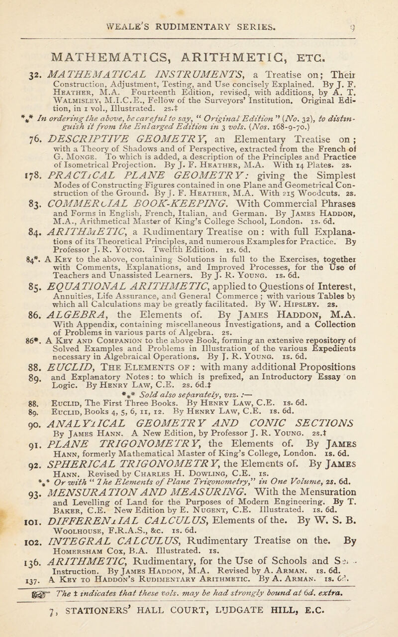 MATHEMATICS, ARITHMETIC, ETC. 32. MATHEMATICAL INSTRUMENTS, a Treatise on; Their Construction, Adjustment, Testing', and Use concisely Explained. By J. F. Heather, M.A. Fourteenth Edition, revised, with additions, by A. T. Walmisley, M.I.C.E., Fellow of the Surveyors’ Institution. Original Edi¬ tion, in 1 vol., Illustrated. 2S.t *** In ordering the above, be careful to say, “ Original Edition ” (No. 32), to distin¬ guish it from the Enlarged Edition in 3 vols. (Nos. 168-9-70.) 76. DESCRIPTIVE GEOMETRY] an Elementary Treatise on; with a Theory of Shadows and of Perspective, extracted from the French of G. Monge. To which is added, a description of the Principles and Practice of Isometrical Projection. By J. F. Heather, M.A. With 14 Plates. 2s. 178. PRAChCAL PLANE GEOMETRY: giving the Simplest Modes of Constructing Figures contained in one Plane and Geometrical Con¬ struction of the Ground. By J. F. Heather, M.A. With 215 Woodcuts. 2s. 83. COMMERCIAL BOOK-KEEPING. With Commercial Phrases and Forms in English, French, Italian, and German. By James Haddon, M.A., Arithmetical Master of King’s College School, London, is. 6d. 84. ARITHMETIC, a Rudimentary Treatise on: with full Explana¬ tions of its Theoretical Principles, and numerous Examples for Practice. By Professor T* R. Young. Twelfth Edition, is. 6d. 84*- A Key to the above, containing Solutions in full to the Exercises, together with Comments, Explanations, and Improved Processes, for the Use of Teachers and Unassisted Learners. By J. R. Young, is. 6d. 85. E Q UA 21 ON A L ARITHMETIC, applied to Questions of Interest, Annuities, Life Assurance, and General Commerce ; with various Tables bt which all Calculations may be greatly facilitated. By W. Hipsley. 2S. 86. ALGEBRA, the Elements of. By James Haddon, M.A. With Appendix, containing miscellaneous Investigations, and a Collection of Problems in various parts of Algebra. 2s. 86*. A Key and Companion to the above Book, forming an extensive repository of Solved Examples and Problems in Illustration of the various Expedients necessary in Algebraical Operations. By J. R. Young, is. 6d. 88. EUCLID, The Elements of : with many additional Propositions 8g, and Explanatory Notes: to which is prefixed, an Introductory Essay on Logic. By Henry Law, C.E. 2s. 6d.t *** Sold also separately, viz. :— 88. Euclid, The First Three Books. By Henry Law, C.E. is. 6d. 89. Euclid, Books 4, 5, 6, 11, 12. By Henry Law, C.E. is. 6d. 90. ANALYTICAL GEOMETRY AND CONIC SECTIONS By James Hann. A New Edition, by Professor J. R. Young. 2s.t 91. PLANE TRIGONOMETRY, the Elements of. By James Hann, formerly Mathematical Master of King’s College, London, is. 6d. 92. SPHERICAL TRIGONOMETRY' the Elements of. By James Hann. Revised by Charles H. Dowling, C.E. is. %* Or with “ 7he Elements of Plane Trigonometry,” in One Volume, 2s. 6d. 93. MENSURATION AND MEASURING. With the Mensuration and Levelling of Land for the Purposes of Modern Engineering. By T. Baker, C.E. New Edition by E. Nugent, C.E. Illustrated, is. 6d. 101. DIFFERENjlIAL CALCULUS, Elements of the. By W. S. B. Woolhouse, F.R.A.S., &c. is. 6d. 102. INTEGRAL CALCULUS, Rudimentary Treatise on the. By Homersham Cox, B.A. Illustrated, is. 136. ARITHMETIC, Rudimentary, for the Use of Schools and S-u • Instruction. By James Haddon, M.A. Revised by A. Arman, is. 6d. 137. A Key to Haddon’s Rudimentary Arithmetic. By A. Arman, is. Cl, The t indicates that these vols. may be had strongly bound at 6d. extra.