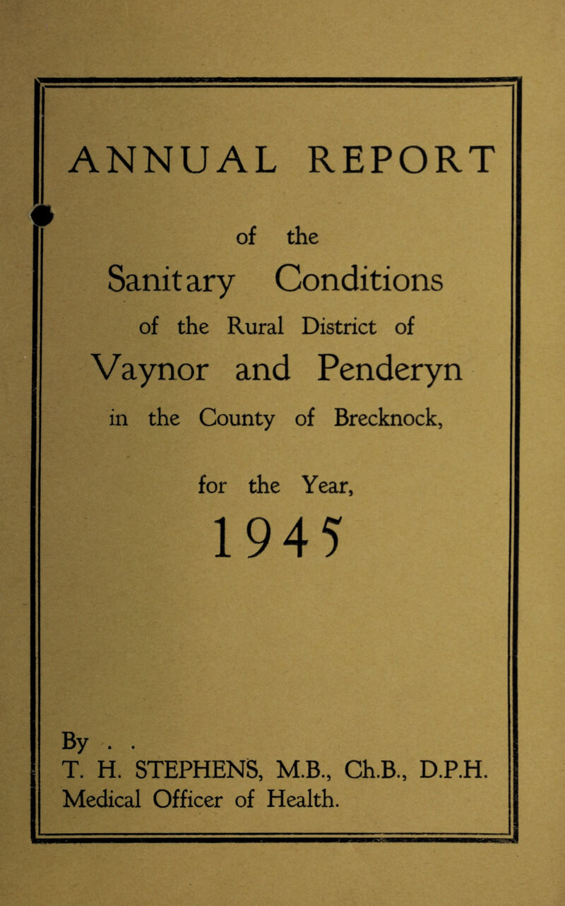 ANNUAL REPORT of the Sanitary Conditions of the Rural District of Vaynor and Penderyn in the County of Brecknock, for the Year, 1945 By . T. H. STEPHENS, M.B., Ch.B., D.P.H, Medical Officer of Health. I & U.