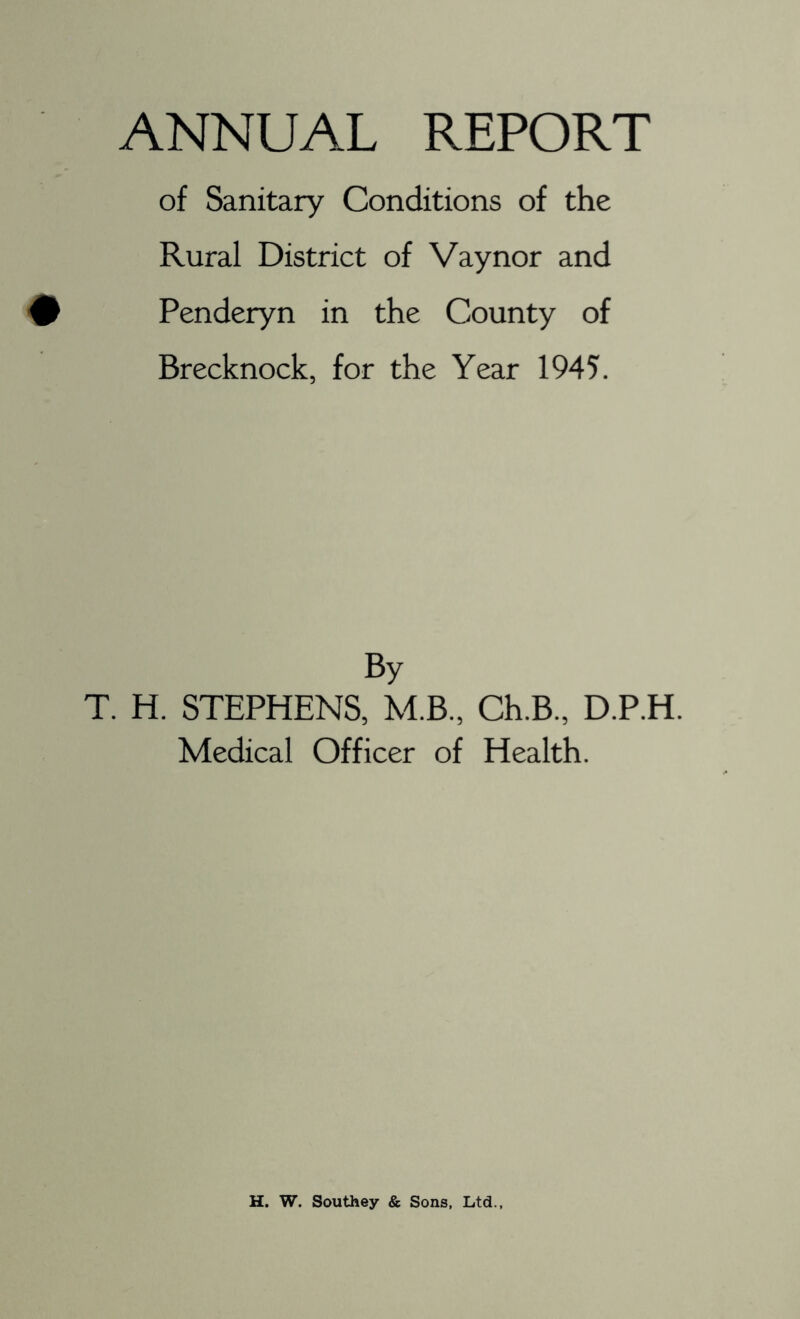 of Sanitary Conditions of the Rural District of Vaynor and Penderyn in the County of Brecknock, for the Year 1945. By T. H. STEPHENS, M.B., Ch.B., D.P.H. Medical Officer of Health. H. W. Southey & Sons, Ltd..