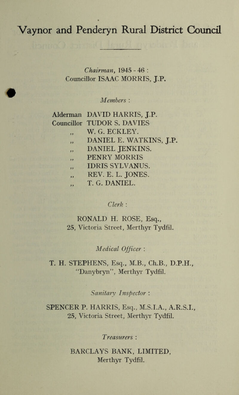 Vaynor and Penderyn Rural District Council Chairman, 1945 - 46 : Councillor ISAAC MORRIS, J.P. Members : Alderman DAVID HARRIS, J.P. Councillor TUDOR S. DAVIES „ W. G. ECKLEY. „ DANIEL E. WATKINS, J.P. „ DANIEL JENKINS. PENRY MORRIS „ IDRIS SYLVANUS. „ REV. E. L. JONES. „ T. G. DANIEL. Clerk : RONALD H. ROSE, Esq., 25, Victoria Street, Merthyr Tydfil. Medical Officer : T. H. STEPHENS, Esq., M.B., Ch.B., D.P.H., Danybryn”, Merthyr Tydfil. Sanitary Inspector : SPENCER P. HARRIS, Esq., M.S.I.A., A.R.S.I., 25, Victoria Street, Merthyr Tydfil. Treasurers : BARCLAYS BANK, LIMITED, Merthyr Tydfil.