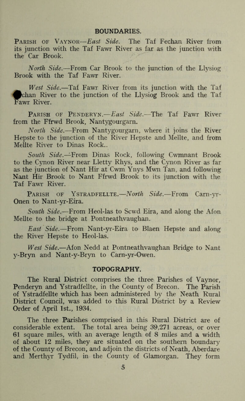 BOUNDARIES. Parish of Vaynor—East Side. The Taf Fechan River from its junction with the Taf Fawr River as far as the junction with the Car Brook. ^ North Side.—From Car Brook to the junction of the Llysiog Brook with the Taf Fawr River. West Side.—Taf Fawr River from its junction with the Taf Jpchan River to the junction of the Llysiog Brook and the Taf I^wr River. Parish of Penderyn.—East Side.—Th.^ Taf Fawr River from the Ffrwd Brook, Nantygourgarn. North Side.—From Nantygourgarn, where it joins the River Hepste to the junction of the River Hepste and Mellte, and from Mellte River to Dinas Rock.. South Side.—Yiom Dinas Rock, following Cwmnant Brook to the Cynon River near Lletty Rhys, and the Cynon River as far as the junction of Nant Hir at Cwm Ynys Mwn Tan, and following Nant Hir Brook to Nant Ffrwd Brook to its junction with the Taf Fawr River. Parish of Ystradfellte.—North Side.—From Carn-yr- Onen to Nant-yr-Eira. South Side.—From Heol-las to Scwd Eira, and along the Afon Mellte to the bridge at Pontneathvaughan. East Side.—From Nant-yr-Eira to Blaen Hepste and along the River Hepste to Heol-las. West Side.—Afon Nedd at Pontneathvaughan Bridge to Nant y-Bryn and Nant-y-Bryn to Carn-yr-Owen. TOPOGRAPHY. The Rural District comprises the three Parishes of Vaynor, Penderyn and Ystradfellte, in the County of Brecon. The Parish of Ystradfellte which has been administered by the Neath Rural District Council, was added to this Rural District by a Review Order of April 1st., 1934. The three Parishes comprised in this Rural District are of considerable extent. The total area being 39,271 acreas, or over 61 square miles, with an average length of 8 miles and a width of about 12 miles, they are situated on the southern boundary of the County of Brecon, and adjoin the districts of Neath, Aberdare and Merthyr Tydfil, in the County of Glamorgan. They form