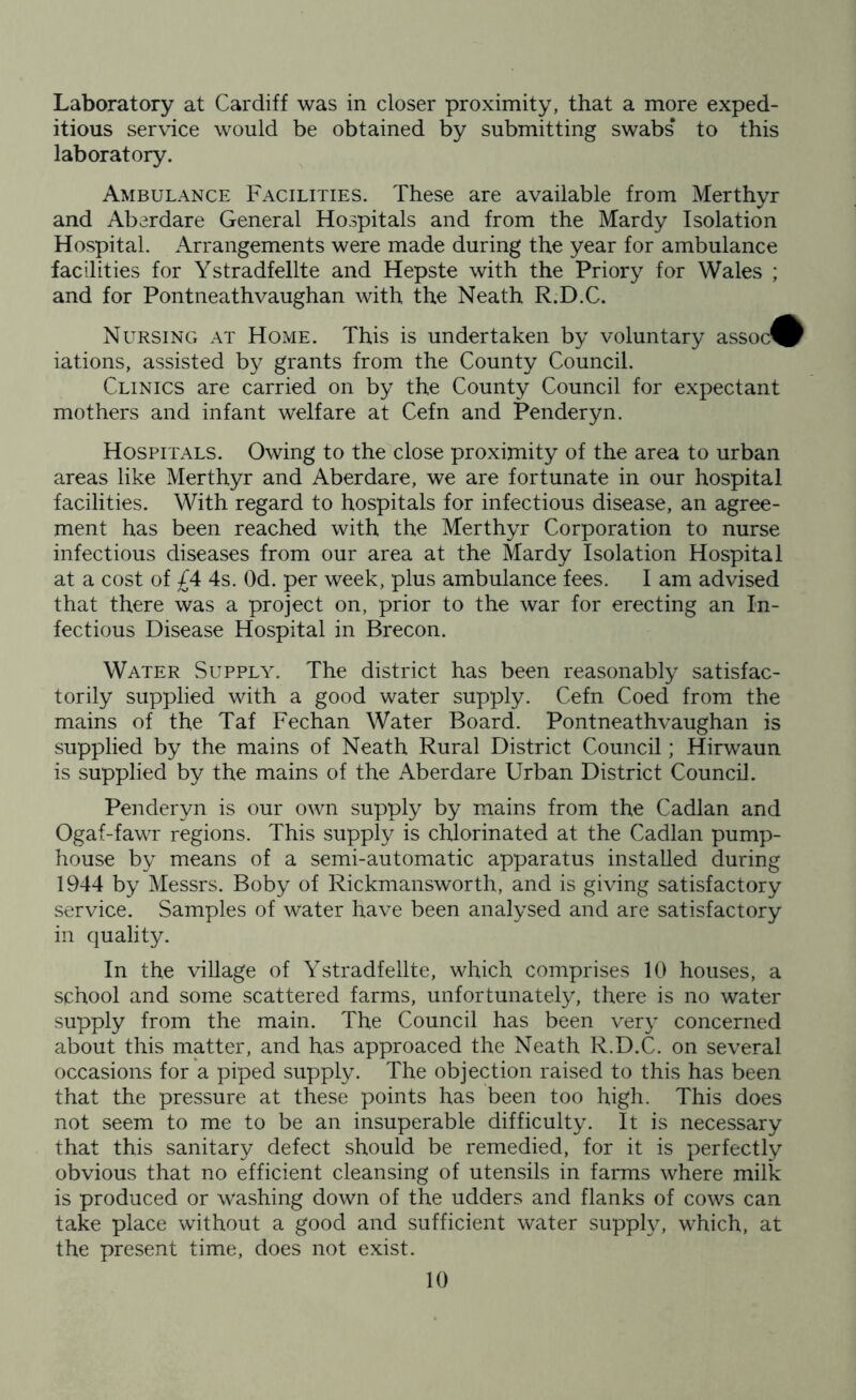 Laboratory at Cardiff was in closer proximity, that a more exped- itious service would be obtained by submitting swabs to this laboratory. Ambulance Facilities. These are available from Merthyr and Aberdare General Hospitals and from the Mardy Isolation Hospital. Arrangements were made during the year for ambulance facilities for Ystradfellte and Hepste with the Priory for Wales ; and for Pontneathvaughan with the Neath R.D.C. Nursing at Home. This is undertaken by voluntary assoc^ iations, assisted by grants from the County Council. Clinics are carried on by the County Council for expectant mothers and infant welfare at Cefn and Penderyn. Hospitals. Owing to the close proximity of the area to urban areas like Merthyr and Aberdare, we are fortunate in our hospital facilities. With regard to hospitals for infectious disease, an agree- ment has been reached with the Merthyr Corporation to nurse infectious diseases from our area at the Mardy Isolation Hospital at a cost of £4 4s. Od. per week, plus ambulance fees. I am advised that there was a project on, prior to the war for erecting an In- fectious Disease Hospital in Brecon. Water Supply. The district has been reasonably satisfac- torily supplied with a good water supply. Cefn Coed from the mains of the Taf Fechan Water Board. Pontneathvaughan is supplied by the mains of Neath Rural District Council; Hirwaun is supplied by the mains of the Aberdare Urban District Council. Penderyn is our own supply by mains from the Cadlan and Ogaf-fawr regions. This supply is chlorinated at the Cadlan pump- house by means of a semi-automatic apparatus installed during 1944 by Messrs. Boby of Rickmansworth, and is giving satisfactory service. Samples of water have been analysed and are satisfactory in quality. In the village of Ystradfellte, which comprises 10 houses, a school and some scattered farms, unfortunately, there is no water supply from the main. The Council has been very concerned about this matter, and has approaced the Neath R.D.C. on several occasions for a piped supply. The objection raised to this has been that the pressure at these points has been too high. This does not seem to me to be an insuperable difficulty. It is necessary that this sanitary defect should be remedied, for it is perfectly obvious that no efficient cleansing of utensils in farms where milk is produced or washing down of the udders and flanks of cows can take place without a good and sufficient water supply, which, at the present time, does not exist.