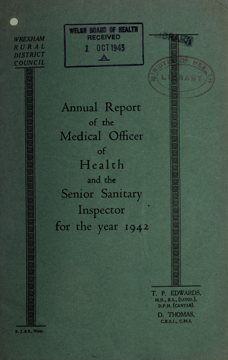 WREXHAM rural district COUNCIL Annual Report of the Medical Officer of Health and the Senior Sanitary Inspector for the year 1942 m m m ii m m m m m m m •i- • m m T. P. EDWARDS. M.D., B.S., (lOND.), D.P.H. (cANTAB). D. THOMAS, C.R.S.I., C.M.l. E. J. fit S., Wxm.