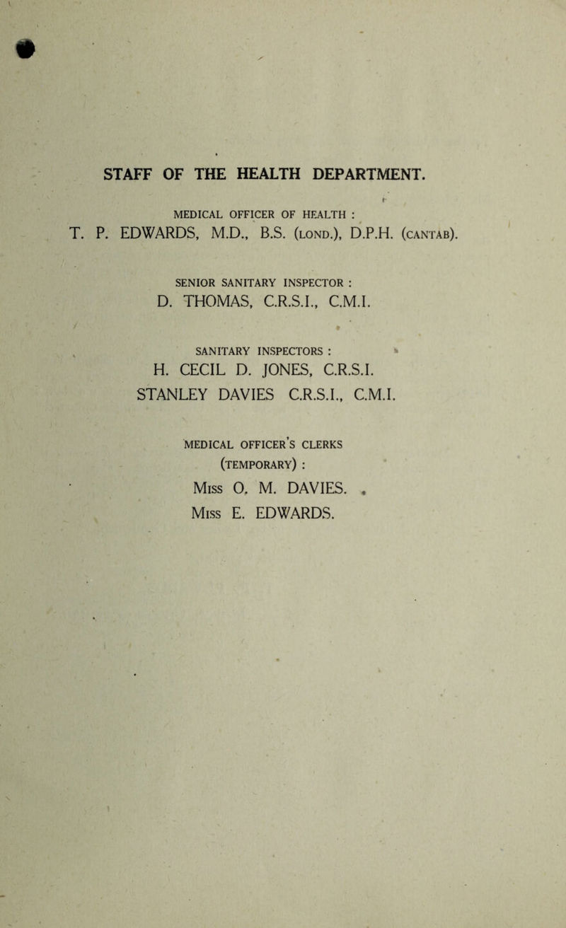 STAFF OF THE HEALTH DEPARTMENT. MEDICAL OFFICER OF HEALTH : T. P. EDWARDS, M.D.,' B.S. (lond.), D.P.H. (cantab). SENIOR SANITARY INSPECTOR : D. THOMAS, C.R.S.I., C.M.I. , SANITARY INSPECTORS : ^ H. CECIL D. JONES, C.R.S.I. STANLEY DAVIES C.R.S.I., C.M.I. MEDICAL officer’s CLERKS (temporary) : Miss 0. M. DAVIES. , Miss E. EDWARDS.