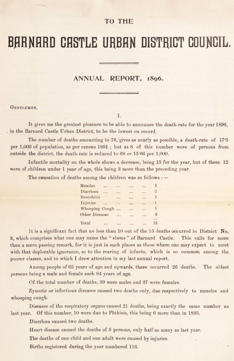 BHRNHRD GflSTLE URBAN BISTRIGT GOUNGIL. ANNUAL REPORT, 1896. Gentlemen, I. It gives me the greatest pleasure to be able to announce the death-rate for the year 1896, , in the Barnard Castle Urban District, to be the lowest on record. The number of deaths amounting to 76, gives as nearly as possible, a death-rate of 17'5 per 1,000 of population, as per census 1891 ; but as 8 of this number were of persons from outside the district, the death-rate is reduced to 68 or 15'66 per 1,000. Infantile mortality on the whole shows a decrease, being 15 for the year, but of these 12 were of children under 1 year of age, this being 3 more than the preceding year. The causation of deaths among the children was as follows : — Measles Diarrhoea Bronchitis Inj uries Whooping Cough ... Other Diseases Total 1 2 1 I 1 9 15 It is a significant fact that no less than 10 out of the 15 deaths occurred in District No, 3, which comprises what one may name the “ slums ” of Barnard Castle. This calls for more than a mere passing remark, for it is just in such places as these where one may expect to meet with that deplorable ignorance, as to the rearing of infants, which is so common among the poorer classes, and to which I drew attention in my last annual report. Among people of 65 years of age and upwards, there occurred 26 deaths. The oldest persons being a male and female each 84 years ot age. Of the total number of deaths, 39 were males and 37 were females. Zymotic or infectious diseases caused two deaths only, due respectively to measles and whooping cough. Diseases of the respiratory organs caused 21 deaths, being exactly the same number as last year. Of this number, 10 were due to Phthisis, this being 6 more than in 1895, Diarrhoea caused two deaths. H eart disease caused the deaths of 5 persons, only half as many as last year. The deaths of one child and one adult were caused by injuries. Births registered during the year numbered 116. *