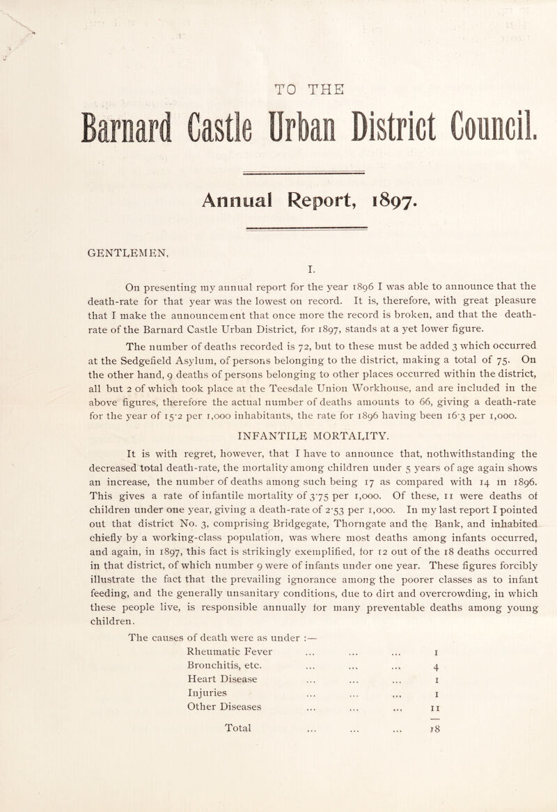 TO THE Annual Report, 1897. GENTLEMEN, I. On presenting my annual report for the year 1896 I was able to announce that the death-rate for that }?ear was the lowest on record. It is, therefore, with great pleasure that I make the announcement that once more the record is broken, and that the death- rate of the Barnard Castle Urban District, for 1897, stands at a yet lower figure. The number of deaths recorded is 72, but to these must be added 3 which occurred at the Sedgefield Asylum, of persons belonging to the district, making a total of 75. On the other hand, 9 deaths of persons belonging to other places occurred within the district, all but 2 of which took place at the Teesdale Union Workhouse, and are included in the above figures, therefore the actual number of deaths amounts to 66, giving a death-rate for the year of 15-2 per 1,000 inhabitants, the rate for 1896 having been 16-3 per 1,000. INFANTILE MORTALITY. It is with regret, however, that I have to announce that, nothwithstanding the decreased total death-rate, the mortality among children under 5 years of age again shows an increase, the number of deaths among such being 17 as compared with 14 in 1896. This gives a rate of infantile mortality of 375 per 1,000, Of these, 11 were deaths ot children under one year, giving a death-rate of 2*53 per 1,000. In my last report I pointed out that district No. 3, comprising Bridgegate, Thorngate and the Bank, and inhabited chiefly by a working-class population, was where most deaths among infants occurred, and again, in 1897, this fact is strikingly exemplified, for 12 out of the 18 deaths occurred in that district, of which number 9 were of infants under one year. These figures forcibly illustrate the fact that the prevailing ignorance among the poorer classes as to infant feeding, and the generally unsanitary conditions, due to dirt and overcrowding, in which these people live, is responsible annually for many preventable deaths among young children. The causes of death were as under : — Rheumatic Fever ... ... ... 1 Bronchitis, etc. ... ... ... 4 Heart Disease ... ... ... 1 Injuries ... ... ... 1 Other Diseases ... ... ... n Total ... ... ... j 8