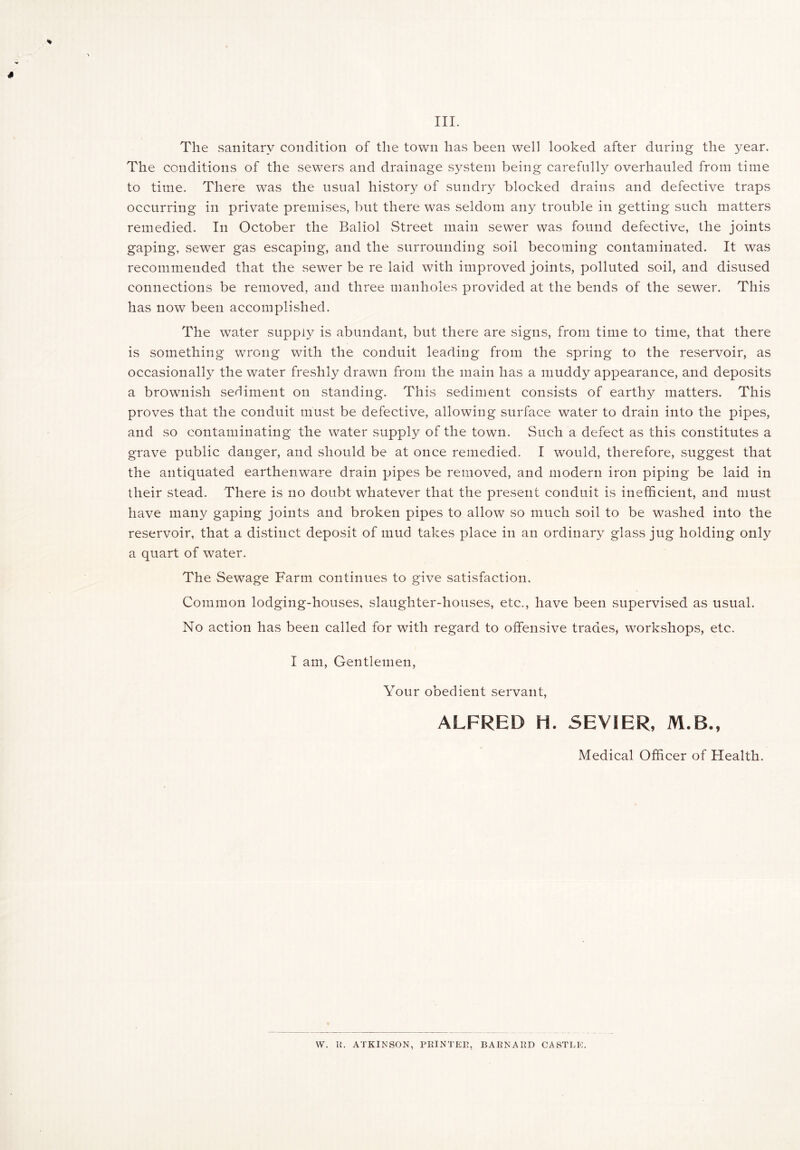 The sanitary condition of the town has been well looked after during the year. The conditions of the sewers and drainage system being carefully overhauled from time to time. There was the usual history of sundry blocked drains and defective traps occurring in private premises, but there was seldom any trouble in getting such matters remedied. In October the Baliol Street main sewer was found defective, the joints gaping, sewer gas escaping, and the surrounding soil becoming contaminated. It was recommended that the sewer be re laid with improved joints, polluted soil, and disused connections be removed, and three manholes provided at the bends of the sewer. This has now been accomplished. The water suppty is abundant, but there are signs, from time to time, that there is something wrong with the conduit leading from the spring to the reservoir, as occasionally the water freshly drawn from the main has a muddy appearance, and deposits a brownish seHinrent on .standing. This sediment consists of earthy matters. This proves that the conduit must be defective, allowing surface water to drain into the pipes, and so contaminating the water supply of the town. Such a defect as this constitutes a grave public danger, and should be at once remedied. I would, therefore, suggest that the antiquated earthenware drain pipes be removed, and modern iron piping be laid in their stead. There is no doubt whatever that the present conduit is inefficient, and must have many gaping joints and broken pipes to allow so much soil to be washed into the reservoir, that a distinct deposit of mud takes place in an ordinary glass jug holding only a quart of water. The Sewage Farm continues to give satisfaction. Common lodging-houses, slaughter-houses, etc., have been supervised as usual. No action has been called for with regard to offensive trades, workshops, etc. I am, Gentlemen, Your obedient servant, ALFRED H. SEVIER, M.B., Medical Officer of Health. W. R. ATKINSON, PRINTER, BARNARD CASTLIi.