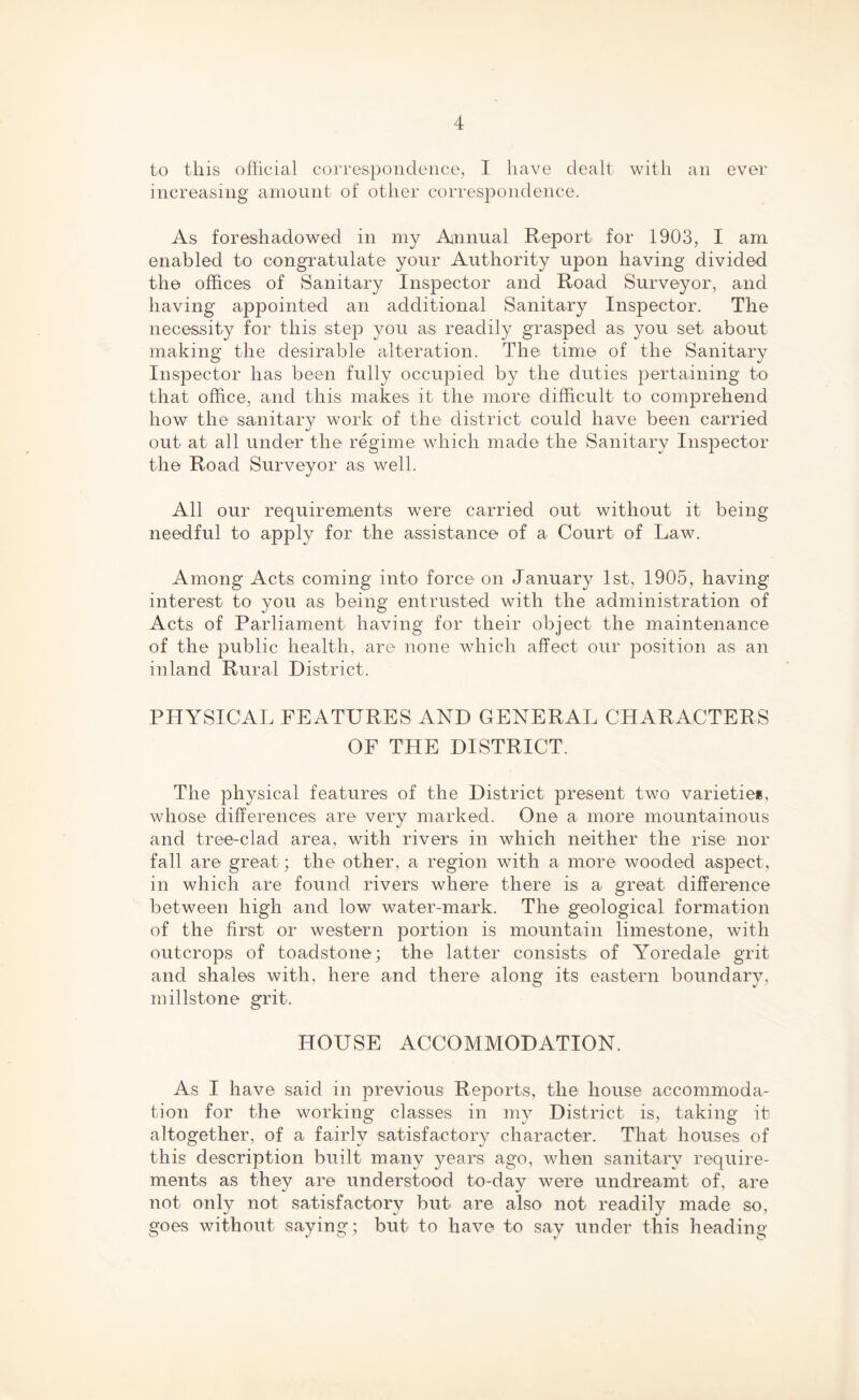 to this official correspondence, I have dealt with an ever increasing amount of other correspondence. As foreshadowed in my Annual Report for 1903, I am enabled to congratulate your Authority upon having divided the offices of Sanitary Inspector and Road Surveyor, and having appointed an additional Sanitary Inspector. The necessity for this step you as readily grasped as you set about making the desirable alteration. The time of the Sanitary Inspector has been fully occupied by the duties pertaining to that office, and this makes it the more difficult to comprehend how the sanitary work of the district could have been carried out at all under the regime which made the Sanitary Inspector the Road Surveyor as well. All our requirements were carried out without it being needful to apply for the assistance of a Court of Law. Among Acts coming into force on January 1st, 1905, having interest to you as being entrusted with the administration of Acts of Parliament having for their object the maintenance of the public health, are none which affect our position as an inland Rural District. PHYSICAL FEATURES AND GENERAL CHARACTERS OF THE DISTRICT. The physical features of the District present two varieties whose differences are very marked. One a more mountainous and tree-clad area, with rivers in which neither the rise nor fall are great; the other, a region with a more wooded aspect, in which are found rivers where there is a great difference between high and low water-mark. The geological formation of the first or western portion is mountain limestone, with outcrops of toadstone; the latter consists of Yoredale grit and shales with, here and there along its eastern boundary, millstone grit. HOUSE ACCOMMODATION. As I have said in previous Reports, the house accommoda- tion for the working classes in my District is, taking it altogether, of a fairly satisfactory character. That houses of this description built many years ago, when sanitary require- ments as they are understood to-day were undreamt of, are not only not satisfactory but are also not readily made so, goes without saying; but to have to say under this heading