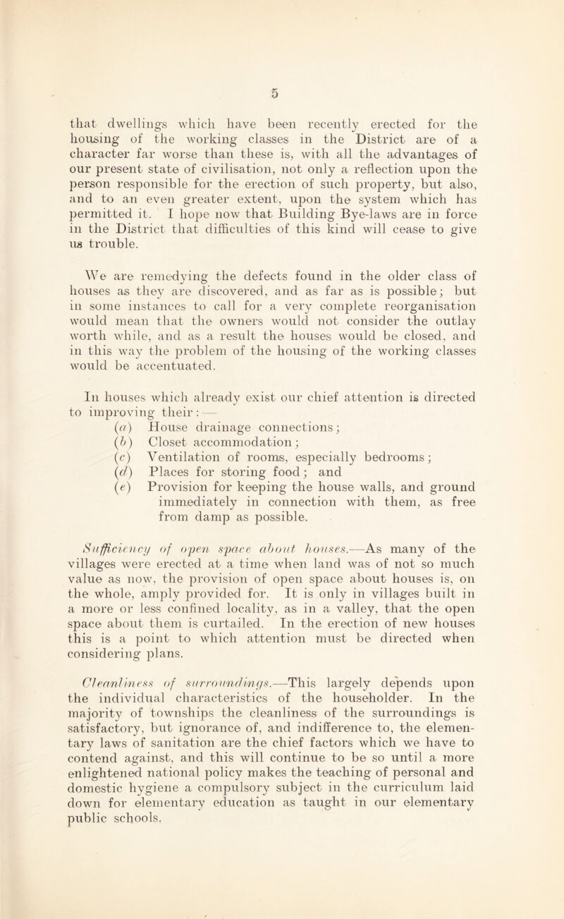 that dwellings which have been recently erected for the housing of the working classes in the District are of a character far worse than these is, with all the advantages of our present state of civilisation, not only a reflection upon the person responsible for the erection of such property, but also, and to an even greater extent, upon the system which has permitted it. I hope now that Building Bye-laws are in force in the District that difficulties of this kind will cease to give us trouble. We are remedying the defects found in the older class of houses as they are discovered, and as far as is possible; but in some instances to call for a very complete reorganisation would mean that the owners would not consider the outlay worth while, and as a result the houses would be closed, and in this way the problem of the housing of the working classes would be accentuated. In houses which already exist our chief attention is directed to improving their: — (a) House drainage connections; (b) Closet accommodation; (c) Ventilation of rooms, especially bedrooms; (cl) Places for storing food; and (e) Provision for keeping the house walls, and ground immediately in connection with them, as free from damp as possible. Sufficiency of open space about, houses.—As many of the villages were erected at a time when land was of not so much value as now, the provision of open space about houses is, on the whole, amply provided for. It is only in villages built in a more or less confined locality, as in a valley, that the open space about them is curtailed. In the erection of new houses this is a point to which attention must be directed when considering plans. Cleanliness c)f surroundings.—This largely depends upon the individual characteristics of the householder. In the majority of townships the cleanliness of the surroundings is satisfactory, but ignorance of, and indifference to, the elemen- tary laws of sanitation are the chief factors which we have to contend against, and this will continue to be so until a more enlightened national policy makes the teaching of personal and domestic hygiene a compulsory subject in the curriculum laid down for elementary education as taught in our elementary public schools,