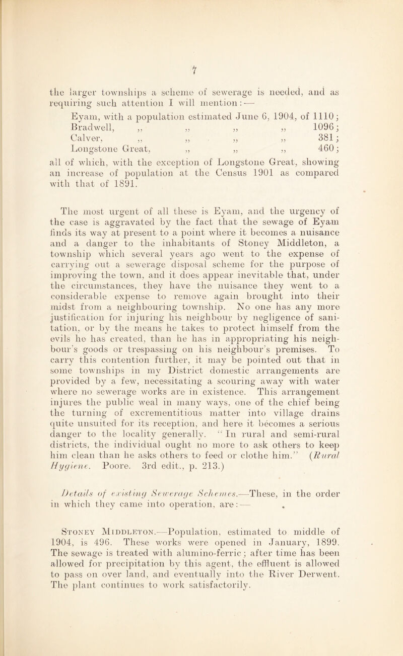 ? tlie larger townships a scheme of sewerage is needed, and as requiring such attention I will mention : -—- Eyam, with a population estimated June 6, 1904, of 1110; Bradwell, ,, „ „ „ 1096; Calver, „ „ „ „ 381; Longstone Great, „ „ „ 460; all of which, with the exception of Longstone Great, showing an increase of population at the Census 1901 as compared with that of 1891. The most urgent of all these is Eyam, and the urgency of the case is aggravated by the fact that the sewage of Eyam finds its way at present to a point where it becomes a nuisance and a danger to the inhabitants of Stoney Middleton, a township which several years ago went to the expense of carrying out a sewerage disposal scheme for the purpose of improving the town, and it does appear inevitable that, under the circumstances, they have the nuisance they went to a considerable expense to remove again brought into their midst from a neighbouring township. No one has any more justification for injuring his neighbour by negligence of sani- tation, or by the means lie takes to protect himself from the evils he has created, than he has in appropriating his neigh- bour's goods or trespassing on his neighbour’s premises. To carry this contention further, it may be jiointed out that in some townships in my District domestic arrangements are provided by a few, necessitating a scouring away with water where no sewerage works are in existence. This arrangement injures the public weal in many ways, one of the chief being the turning of excrementitious matter into village drains quite unsuited for its reception, and here it becomes a serious danger to the locality generally. “ In rural and semi-rural districts, the individual ought no more to ask others to keep him clean than he asks others to feed or clothe him.” (Rural Hygiene. Poore. 3rd edit., p. 213.) Details of existing Sewerage Schemes-—These, in the order in which they came into operation, are:-— Stoney Middleton.—Population, estimated to middle of 1904, is 496. These works were opened in January, 1899. The sewage is treated with alumino-ferric; after time has been allowed for precipitation by this agent, the effluent is allowed to pass on over land, and eventually into the River Derwent. The plant continues to work satisfactorily.