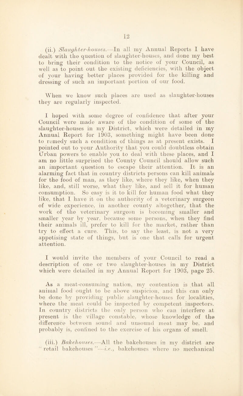 (ii.) Slaughter-houses.—In all my Annual Reports I have dealt with the question of slaughter-houses, and done my best to bring their condition to the notice of your Council, as well as to point out the existing deficiencies, with the object of your having better places provided for the killing and dressing of such an important portion of our food. When we know such places are used as slaughter-houses they are regularly inspected. I hoped with some degree of confidence that after your Council were made aware of the condition of some of the slaughter-houses in my District, which were detailed in my Annual Report for 1903, something might have been done to remedy such a condition of things as at present exists. I pointed out to your Authority that you could doubtless obtain Urban powers to enable you to deal with these places, and I am no little surprised the County Council should allow such an important question to escape their attention. It is an alarming fact that in country districts persons can kill animals for the food of man, as they like, where they like, when they like, and, still worse, what they like, and sell it for human consumption. So easy is it to kill for human food what they like, that I have it on the authority of a veterinary surgeon of wide experience, in another county altogether, that the work of the veterinary surgeon is becoming smaller and smaller year by year, because some persons, when they find their animals ill, prefer to kill for the market, rather than try to effect a cure. This, to say the least, is not a very appetising state of things, but is one that calls for urgent attention. I would invite the members of your Council to read a description of one or two slaughter-houses in my District which were detailed in my Annual Report for 1903, page 25. As a. meat-consuming nation, my contention is that all animal food ought to be above suspicion, and this can only be done by providing public slaughter-houses for localities, where the meat could be inspected by competent inspectors. In country districts the only person who can interfere at present is the village constable, whose knowledge of the difference between sound and unsound meat may be, and probably is, confined to the exercise of his organs of smell. (iii.) Bakehouses.—All the bakehouses in my district are  retail bakehouses ”—i.e., bakehouses where no mechanical