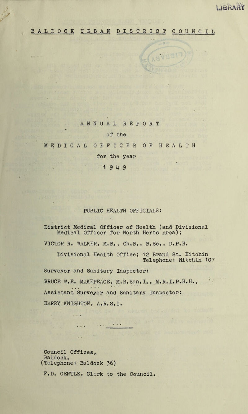 UbKAftY B A L D 0 C K U R B A F DISTRICT COUNCIL ANNUAL REPORT of th© MEDICAL OFFICER OF HEALTH for the year 1 9 U 9 PUBLIC HEALTH OFFICIALS: District Medical Officer of Health (and Divisional Medical Officer for North Herts Area); VICTOR R. WALKER, M.B., Ch.B., B.Sc., D.P.H. Divisional Health Office; 12 Brand St. Hitchin Telephone: Hitchin 107 Surveyor and Sanitary Inspector: BRUCE W.E. MaUCEPEACE, M.R.San.I.,.M.R.I.P*H.H., Assistant Surveyor and Sanitary Inspector: H/URRY KNIGHTON, A.R.S.I. Council Offices, Baldock. (Telephone: Baldock 36) F.D. GENTLE, Clerk to the Council.