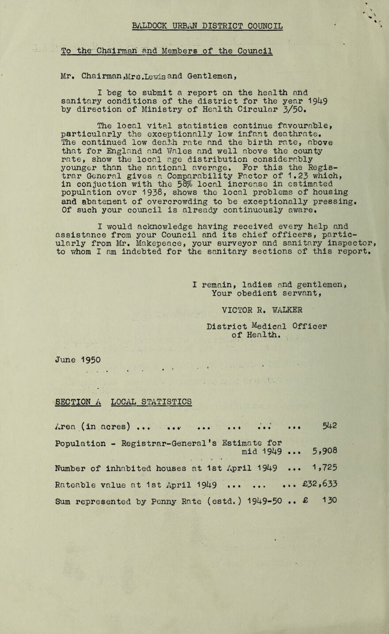B/J.DQCK URB.UT DISTRICT COUNCIL To the- Chairman and Members of the Council Mr. Chairman,Mro.LeYasand Gentlemen, I beg to submit a report on the health and sanitary conditions of the district for the year 1949 by direction of Ministry of Health Circular 3/30. The local vital statistics continue favourable, particularly the exceptionally low infant deathrate. The continued low death rate and the birth rate, above that for England and Y/ales and well above the county rate, show the local age distribution considerably younger than the national average. For this the Regis- trar General gives a Comparability Factor of 1.23 which, in conduction v/ith the local increase in estimated population over 1938, shows the local problems of housing and abatement of overcrowding to be exceptionally pressing. Of such your council is already continuously aware. I would acknov/ledge having received every help and assistance from your Council and its chief officers, partic- ularly from Mr. Makepeace, your surveyor and sanitary inspector to whom I am indebted for the sanitary sections of this report. I remain, ladies and gentlemen. Your obedient servant, VICTOR R. WALKER District Medical Officer of Health. June 1950 SECTION A LOCAL STATISTICS Area (in acres) ... .. .• * ••• 542 Population - Registrar-General’s Estimate for mid 1949 Number of inhabited houses at 1st April 1949 Rateable value at 1st April 1949 Sum represented by Penny Rate (estd.) 1949-50 ... 5,908 ... 1,725 .. £32,633 £ 130 • •