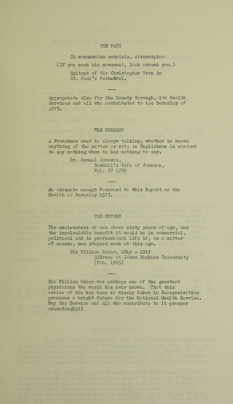 Si monumentum requiris, circumspico (if you seek his monument, look around you.) Epitaph of Sir Christopher ¥ren in St. Paul's Cathedral. Appropriate also for the County Borough, its Health Services and all who contributed to tne Barnsley of 1973. THE PRESENT A Frenchman must be always talking, whether he knows anything of the matter or not; an Englishman is content to say nothing when he has nothing to say. Dr. Samuel Johnson, Boswell's Life of Johnson, Vol. IV 1780 An adequate enough Foreword to this Report on the Health of Barnsley 1973. THE FUTURE The uselessness of men above sixty years of age, and the incalculable benefit it would be in commercial, political and in professional life if, as a matter of course, men stopped work at this age. Sir William Osier, 1849 - 1919 Address at Johns Hopkins University (Feb. 1905) Sir William Osier was perhaps one of the greatest physicians the world has ever known. That this advice of his has been so wisely taken in Reorganisation promises a bright future for the National Health .Service. May the Service and all who contribute to it prosper exceedingly!!