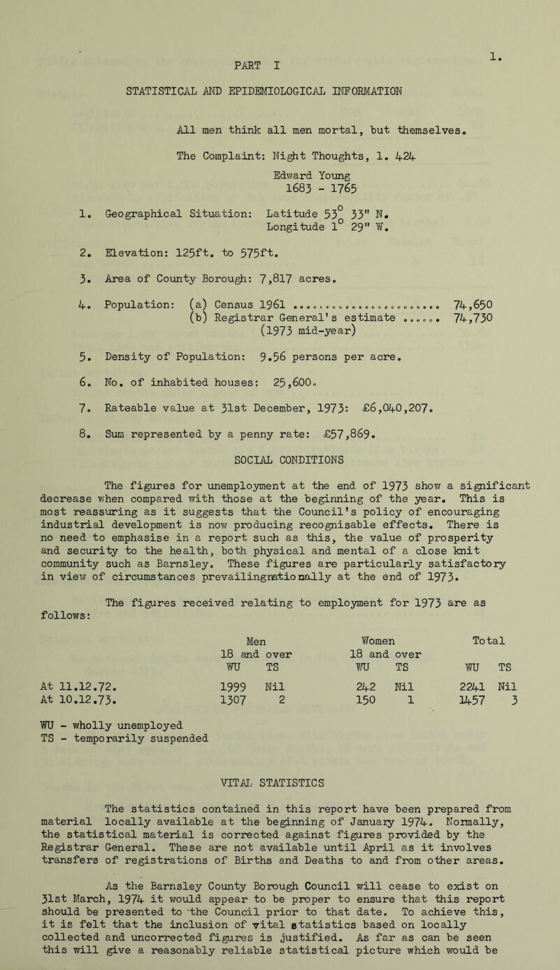 PART I 1 STATISTICAL AND EPIDEMIOLOGICAL INFORMATION All men think all men mortal, but themselves„ The Complaint: Night Thoughts, 1. 424 Edward Young 1683 - 1765 1. Geographical Situation: Latitude 53° 33 N. Longitude 1° 29 W. 2. Elevation: 125ft. to 575ft. 3. Area of Count3r Borough: 7,817 acres. 4. Population: (a) Census 1961 ......c . ..... c. o„...... 74,650 (b) Registrar General’s estimate ...... 74,730 (1973 mid-year) 5. Density of Population: 9.56 persons per acre. 6. No. of inhabited houses: 25,600. 7. Rateable value at 31st December, 1973: £6,040,207. 8. Sum represented by a penny rate: £57,869. SOCIAL CONDITIONS The figures for unemployment at the end of 1973 shoyj a significant decrease when compared with those at the beginning of the year. This is most reassuring as it suggests that the Council's policy of encouraging industrial development is now producing recognisable effects. There is no need to emphasise in a report such as this, the value of prosperity and security to the health, both physical and mental of a close knit community such as Barnsley. These figures are particularly satisfactory in view of circumstances prevailingnationally at the end of 1973* The figures received relating to employment for 1973 are as follows: Men Women To tal 18 and over 18 and over WU TS WU TS WU TS At 11.12.72. 1999 Nil 242 Nil 2241 Nil At 10.12.73. 1307 2 150 1 1457 3 WU - wholly unemployed TS - temporarily suspended VITAL STATISTICS The statistics contained in this report have been prepared from material locally available at the beginning of January 1974. Normally, the statistical material is corrected against figures provided by the Registrar General. These are not available until April as it involves transfers of registrations of Births and Deaths to and from other areas. As the Barnsley County Borough Council will cease to exist on 31st March, 1974 it would appear to be proper to ensure that this report should be presented to 'the Council prior to that date. To achieve this, it is felt that the inclusion of vital statistics based on locally collected and uncorrected figures is justified. As far as can be seen this will give a reasonably reliable statistical picture which would be