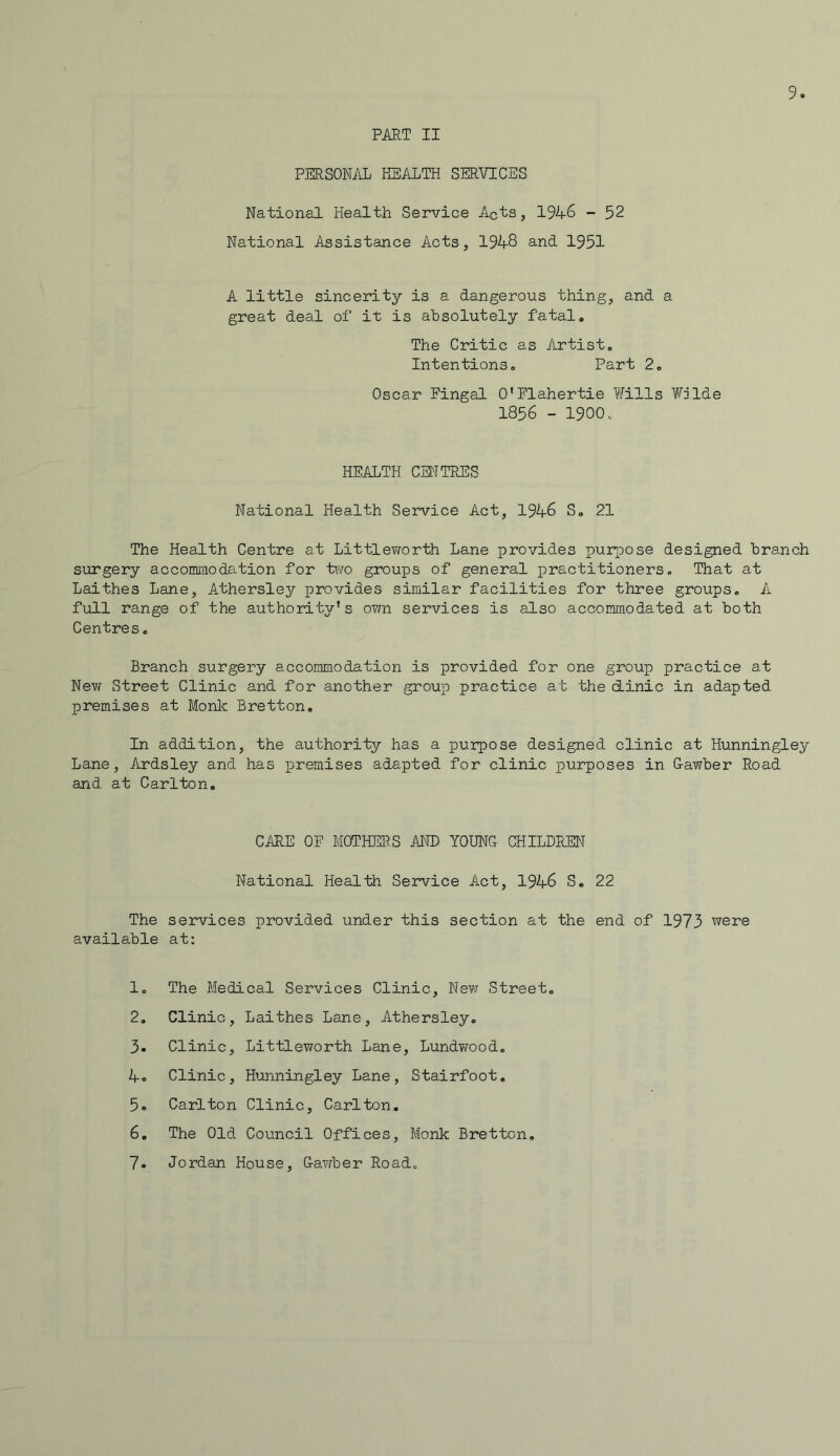 9. PART II PERSONAL HEALTH SERVICES National Health Service Acts, 1946 - 52 National Assistance Acts, 1948 and 1951 A little sincerity is a dangerous thing, and a great deal of it is absolutely fatal. The Critic as Artist. Intentions. Part 2. Oscar Fingal O’Flahertie Wills Wilde 1856 - 1900. HEALTH CENTRES National Health Service Act, 1946 S„ 21 The Health Centre at Littleworth Lane provides purpose designed branch surgery accommodation for two groups of general practitioners. That at Laithes Lane, Athersley provides similar facilities for three groups. A full range of the authority’s ovm services is also accommodated at both Centres. Branch surgery accommodation is provided for one group practice at New Street Clinic and for another group practice at the clinic in adapted premises at Monk Bretton. In addition, the authority has a purpose designed clinic at Hunningley Lane, Ardsley and has premises adapted for clinic purposes in Gawber Road and at Carlton. CARE OF MOTHERS AND YOUNG CHILDREN National Health Service Act, 1946 S. 22 The services provided under this section at the end of 1973 were available at: 1. The Medical Services Clinic, New Street. 2. Clinic, Laithes Lane, Athersley. 3. Clinic, Littleworth Lane, Lundwood. 4c Clinic, Hunningley Lane, Stairfoot. 5. Carlton Clinic, Carlton. 6. The Old Council Offices, Monk Bretton.