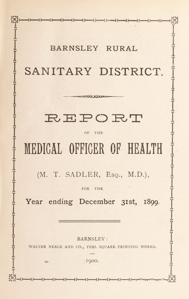 BARNSLEY RURAL « • • m SANITARY DISTRICT. ■ ■ ■ ■ OF THE • ■ “ MEDICAL OFFICER OF HEALTH • ■ (M. T. SADLER, Esq., M.D.), ■ FOR THE • ■ :• Year ending December 31st, 1899. • ■ BARNSLEY: WALTER NEALE AND CO., PEEL SQUARE PRINTING WORKS. < 1900.