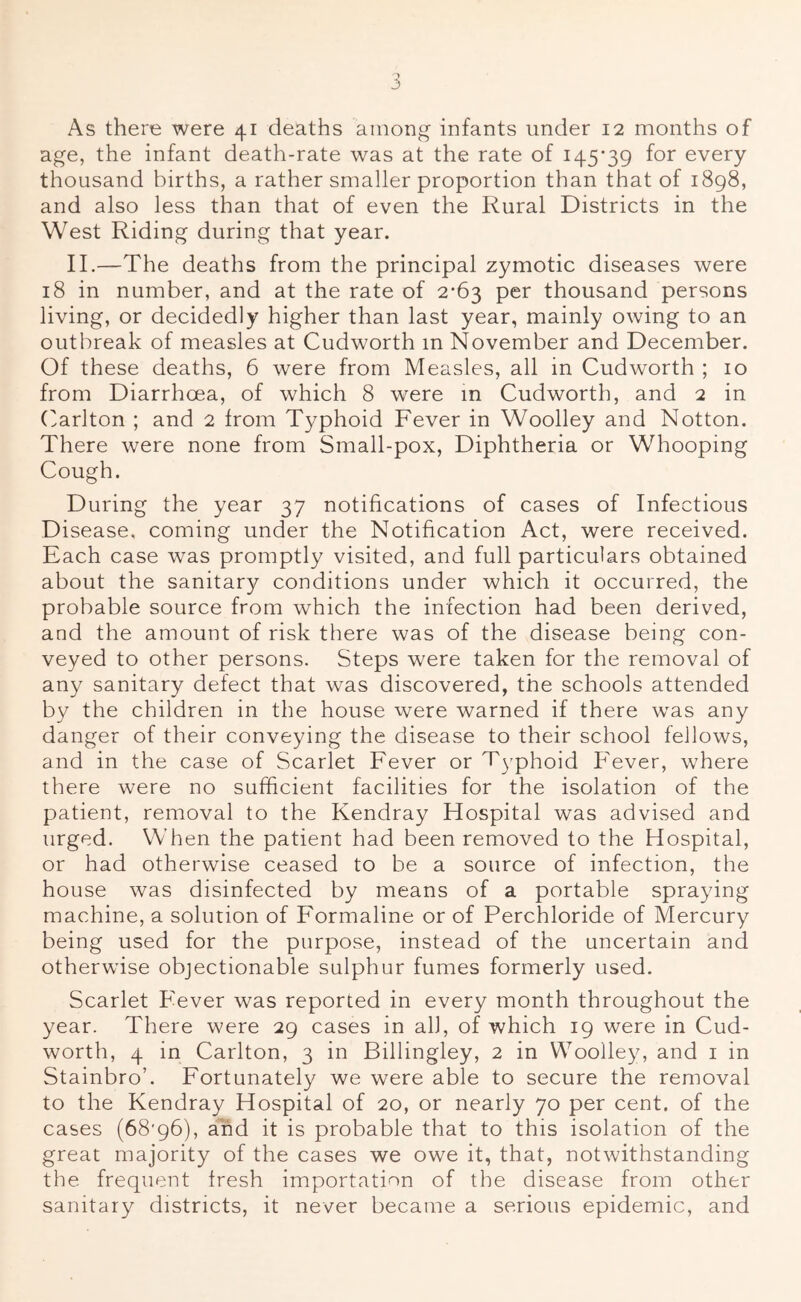 As there were 41 deaths among infants under 12 months of age, the infant death-rate was at the rate of 145-39 for every thousand births, a rather smaller proportion than that of 1898, and also less than that of even the Rural Districts in the West Riding during that year. II.—The deaths from the principal zymotic diseases were 18 in number, and at the rate of 2-63 per thousand persons living, or decidedly higher than last year, mainly owing to an outbreak of measles at Cudworth m November and December. Of these deaths, 6 were from Measles, all in Cudworth ; 10 from Diarrhoea, of which 8 were m Cudworth, and 2 in (Mrlton ; and 2 from Typhoid Fever in Woolley and Notton. There were none from Small-pox, Diphtheria or Whooping Cough. During the year 37 notifications of cases of Infectious Disease, coming under the Notification Act, were received. Each case was promptly visited, and full particulars obtained about the sanitary conditions under which it occurred, the probable source from which the infection had been derived, and the amount of risk there was of the disease being con- veyed to other persons. Steps were taken for the removal of any sanitary defect that was discovered, the schools attended by the children in the house were warned if there was any danger of their conveying the disease to their school fellows, and in the case of Scarlet Fever or Typhoid Fever, where there were no sufficient facilities for the isolation of the patient, removal to the Kendray Hospital was advised and urged. When the patient had been removed to the Hospital, or had otherwise ceased to be a source of infection, the house was disinfected by means of a portable spraying machine, a solution of Formaline or of Perchloride of Mercury being used for the purpose, instead of the uncertain and otherwise objectionable sulphur fumes formerly used. Scarlet Fever was reported in every month throughout the year. There were 29 cases in all, of which 19 were in Cud- worth, 4 in Carlton, 3 in Billingley, 2 in Woolley, and i in Stainbro’. Fortunately we were able to secure the removal to the Kendray Hospital of 20, or nearly 70 per cent, of the cases (68'96), aFd it is probable that to this isolation of the great majority of the cases we owe it, that, notwithstanding the frequent fresh importation of the disease from other sanitary districts, it never became a serious epidemic, and