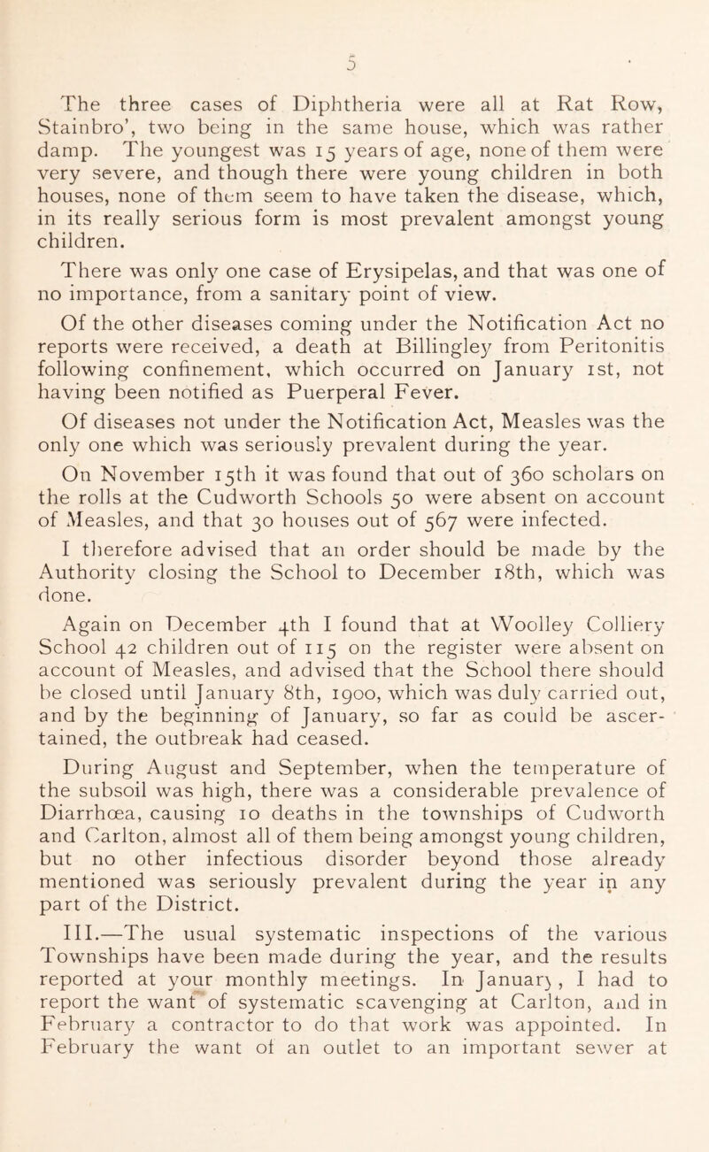 0 The three cases of Diphtheria were all at Rat Row, Stainbro’, two being in the same house, which was rather damp. The youngest was 15 years of age, none of them were very severe, and though there were young children in both houses, none of them seem to have taken the disease, which, in its really serious form is most prevalent amongst young children. There was only one case of Erysipelas, and that was one of no importance, from a sanitary point of view. Of the other diseases coming under the Notification Act no reports were received, a death at Billingley from Peritonitis following confinement, which occurred on Januar}^ ist, not having been notified as Puerperal Fever. Of diseases not under the Notification Act, Measles was the only one which was seriously prevalent during the year. On November 15th it was found that out of 360 scholars on the rolls at the Cudworth Schools 50 were absent on account of Measles, and that 30 houses out of 567 were infected. I therefore advised that an order should be made by the Authority closing the School to December i8th, which was done. Again on December 4th I found that at Woolley Colliery School 42 children out of 115 on the register were absent on account of Measles, and advised that the School there should be closed until January 8th, igoo, which was duly carried out, and by the beginning of January, so far as could be ascer- tained, the outbreak had ceased. During August and September, when the temperature of the subsoil was high, there was a considerable prevalence of Diarrhoea, causing 10 deaths in the townships of Cudw'orth and Carlton, almost all of them being amongst young children, but no other infectious disorder beyond those already mentioned was seriously prevalent during the year in any part of the District. III.—The usual systematic inspections of the various Townships have been made during the year, and the results reported at your monthly meetings. In Januar) , I had to report the want of systematic scavenging at Carlton, and in Februar}^ a contractor to do that work was appointed. In February the want ol an outlet to an important sewer at