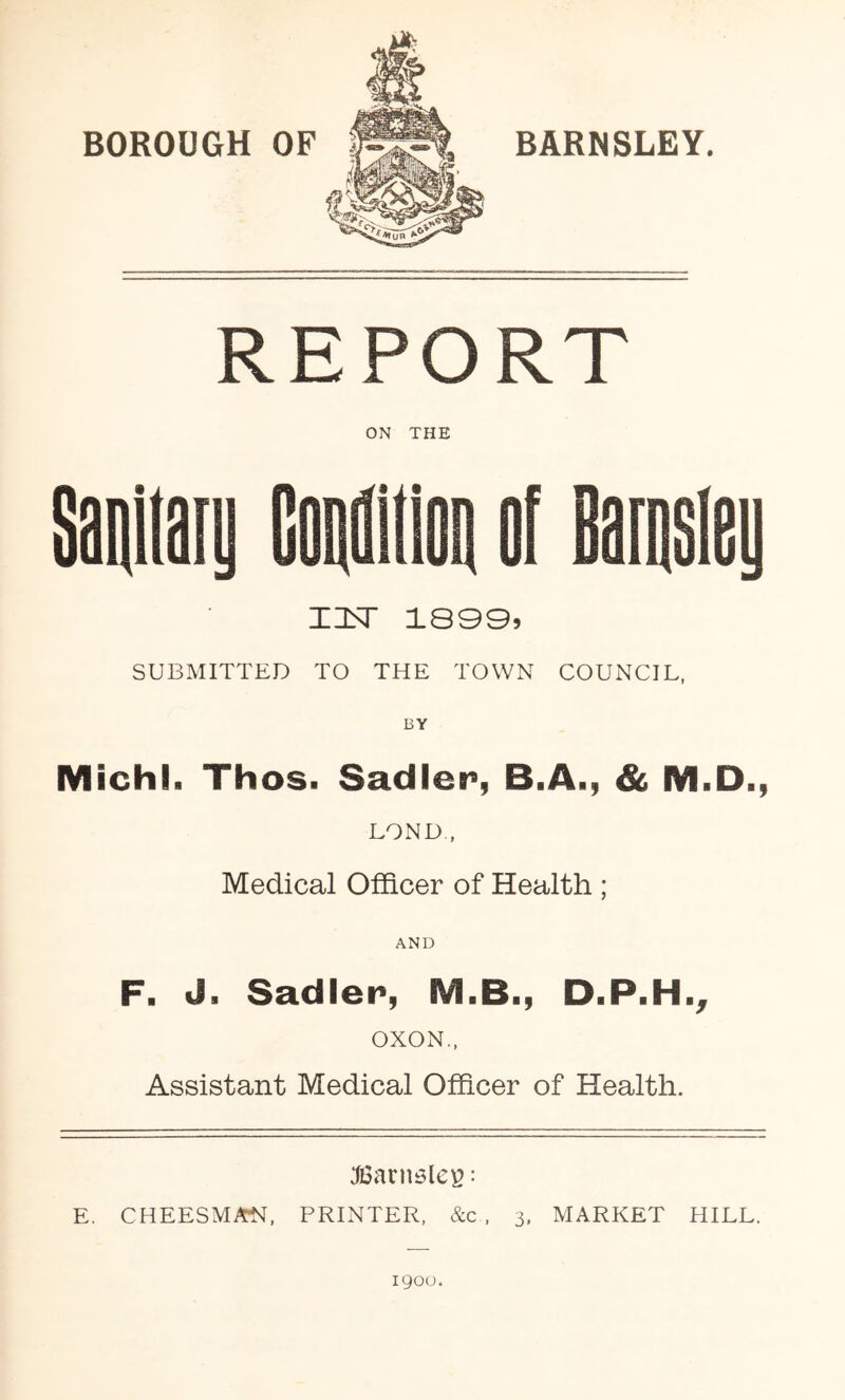 BOROUGH OF BARNSLEY. REPORT ON THE Sanitaii GoaiiOQ of oarosiey msr 18905 SUBMITTED TO THE TOWN COUNCIL, BY Michl. Thos. Sadler, B.A., & M.D., BOND , Medical Officer of Health ; AND F. J. Sadler, M.B., D.P.H., OXON., Assistant Medical Officer of Health. JiSariBles: E. CHEESMAN, PRINTER. &c . 3, MARKET HILL. 1900.