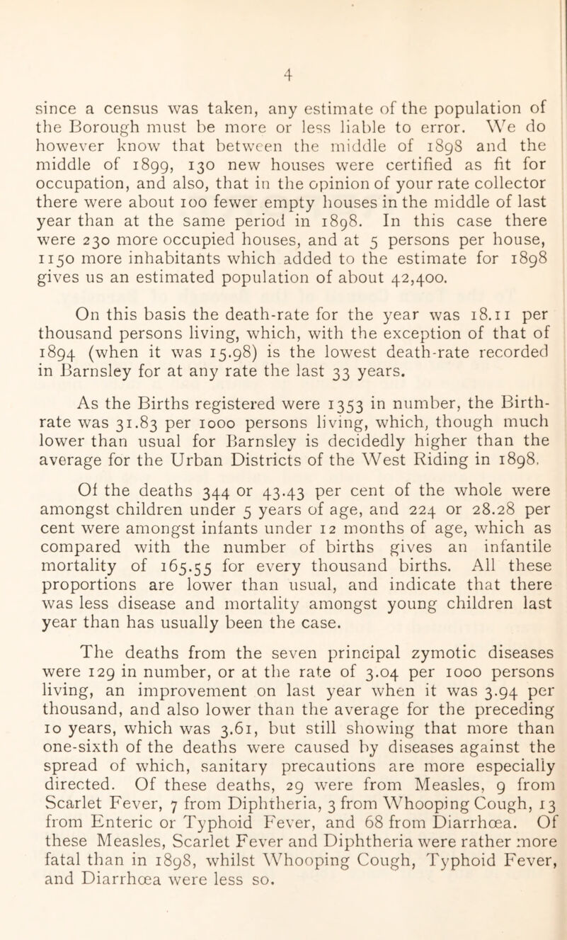 since a census was taken, any estimate of the population of the Borough must be more or less liable to error. We do however know that between the middle of 1898 and the middle of 1899, 130 new houses were certified as fit for occupation, and also, that in the opinion of your rate collector there were about 100 fewer empty houses in the middle of last year than at the same period in 1898. In this case there were 230 more occupied houses, and at 5 persons per house, 1150 more inhabitants which added to the estimate for 1898 gives us an estimated population of about 42,400. On this basis the death-rate for the year was 18.11 per thousand persons living, which, with the exception of that of 1894 (when it was 15.98) is the lowest death-rate recorded in Barnsley for at any rate the last 33 years. As the Births registered were 1353 in number, the Birth- rate was 31.83 per 1000 persons living, which, though much lower than usual for Barnsley is decidedly higher than the average for the Urban Districts of the West Riding in 1898. Of the deaths 344 or 43.43 per cent of the whole were amongst children under 5 years of age, and 224 or 28.28 per cent were amongst infants under 12 months of age, which as compared with the number of births gives an infantile mortality of 165.55 for every thousand births. All these proportions are lower than usual, and indicate that there was less disease and mortality amongst young children last year than has usually been the case. The deaths from the seven principal zymotic diseases were 129 in number, or at the rate of 3.04 per 1000 persons living, an improvement on last year when it was 3.94 per thousand, and also lower than the average for the preceding 10 years, which was 3.61, but still showing that more than one-sixth of the deaths were caused by diseases against the spread of which, sanitary precautions are more especially directed. Of these deaths, 29 were from Measles, 9 from Scarlet Fever, 7 from Diphtheria, 3 from Whooping Cough, 13 from Enteric or Typhoid Fever, and 68 from Diarrhoea. Of these Measles, Scarlet Fever and Diphtheria were rather more fatal than in 1898, whilst Whooping Cough, Typhoid Fever, and Diarrhoea were less so.