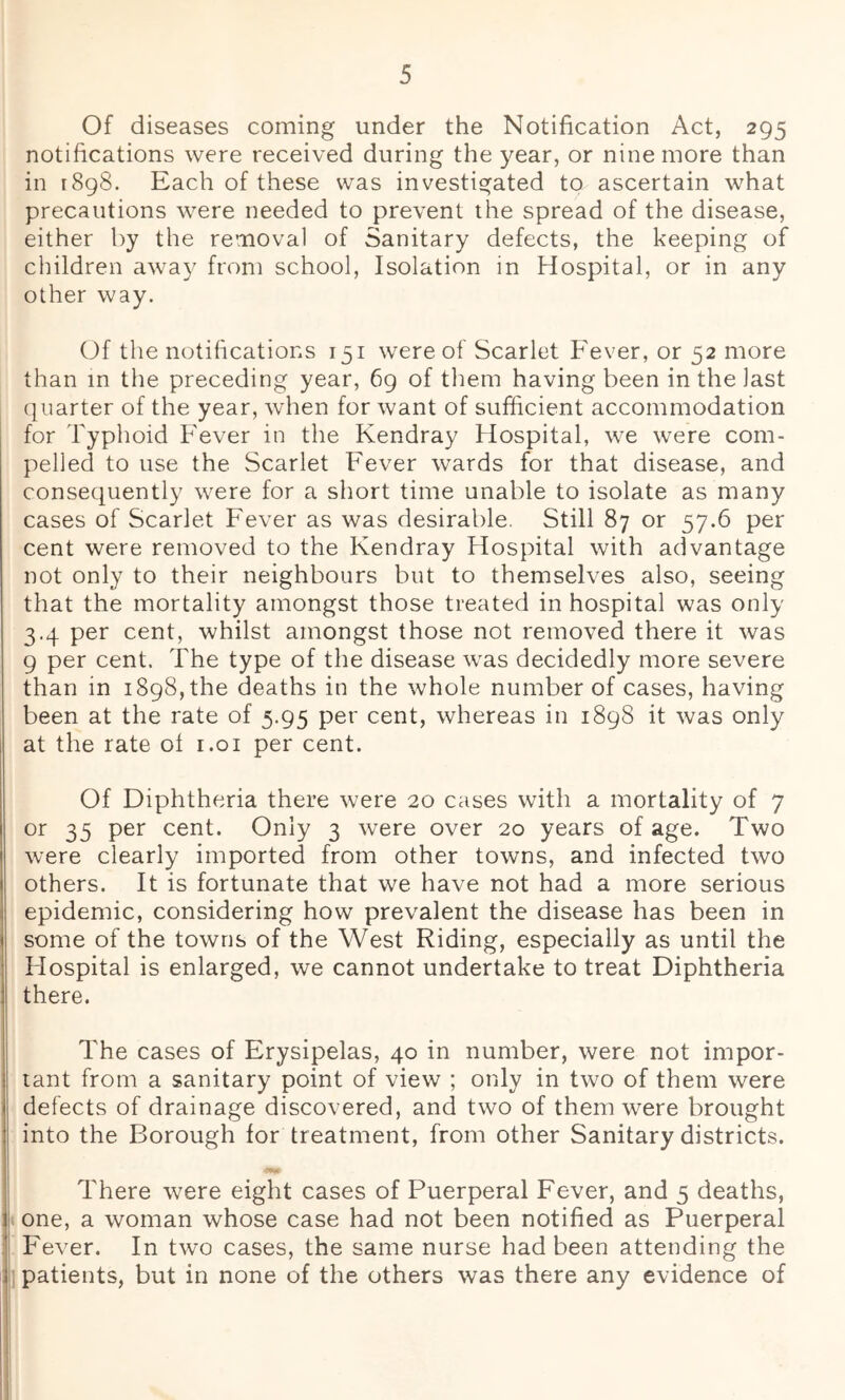 Of diseases coming under the Notification Act, 295 notifications were received during the year, or nine more than in 1898. Each of these was investigated to ascertain what precautions were needed to prevent the spread of the disease, either by the removal of Sanitary defects, the keeping of children away from school. Isolation in Hospital, or in any other way. Of the notifications 151 were of Scarlet Fever, or 52 more than in the preceding year, 69 of tliem having been in the last quarter of the year, when for want of sufficient accommodation for Typhoid Fever in the Kendray Hospital, we were com- pelled to use the Scarlet Fever wards for that disease, and consequently were for a short time unable to isolate as many cases of Scarlet Fever as was desirable. Still 87 or 57.6 per cent were removed to the Kendray Hospital with advantage not only to their neighbours but to themselves also, seeing that the mortality amongst those treated in hospital was only 3.4 per cent, whilst amongst those not removed there it was 9 per cent. The type of the disease was decidedly more severe than in 1898, the deaths in the whole number of cases, having been at the rate of 5.95 per cent, whereas in 1898 it was only at the rate ol i.oi per cent. Of Diphtheria there were 20 cases with a mortality of 7 or 35 per cent. Only 3 were over 20 years of age. Two were clearly imported from other towns, and infected two others. It is fortunate that we have not had a more serious epidemic, considering how prevalent the disease has been in some of the towns of the West Riding, especially as until the Hospital is enlarged, we cannot undertake to treat Diphtheria there. The cases of Erysipelas, 40 in number, were not impor- tant from a sanitary point of view ; only in two of them were defects of drainage discovered, and two of them were brought into the Borough for treatment, from other Sanitary districts. There were eight cases of Puerperal Fever, and 5 deaths, one, a woman whose case had not been notified as Puerperal Fever. In two cases, the same nurse had been attending the patients, but in none of the others was there any evidence of