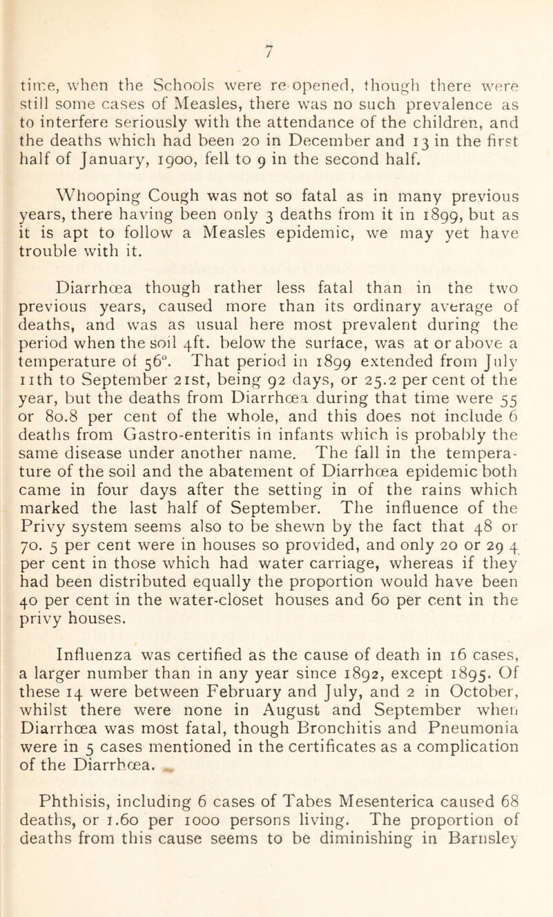 / tiire, when the Schools were re opened, though tliere were still some cases of Measles, there was no such prevalence as to interfere seriously with the attendance of the children, and the deaths which had been 20 in December and 13 in the first half of January, 1900, fell to 9 in the second half. Whooping Cough was not so fatal as in many previous years, there having been only 3 deaths from it in 1899, but as it is apt to follow a Measles epidemic, we may yet have trouble with it. Diarrhoea though rather less fatal than in the two previous years, caused more than its ordinary average of deaths, and was as usual here most prevalent during the period when the soil 4ft. below the surface, was at or above a temperature of 56°. That period in 1899 extended from July nth to September 21st, being 92 days, or 25.2 per cent of the year, but the deaths from Diarrhoea during that time were 55 or 80.8 per cent of the whole, and this does not include 6 deaths from Gastro-enteritis in infants which is probably the same disease under another name. The fall in the tempera- ture of the soil and the abatement of Diarrhoea epidemic both came in four days after the setting in of the rains which marked the last half of September. The influence of the Privy system seems also to be shewn by the fact that 48 or 70. 5 per cent were in houses so provided, and only 20 or 29 4 per cent in those which had water carriage, whereas if they had been distributed equally the proportion would have been 40 per cent in the water-closet houses and 60 per cent in the privy houses. Influenza was certified as the cause of death in 16 cases, a larger number than in any year since 1892, except 1895. Of these 14 were between February and July, and 2 in October, whilst there were none in August and September when Diarrhoea was most fatal, though Bronchitis and Pneumonia were in 5 cases mentioned in the certificates as a complication of the Diarrhoea. . Phthisis, including 6 cases of Tabes Mesenterica caused 68 deaths, or 1.60 per 1000 persons living. The proportion of deaths from this cause seems to be diminishing in Barnsley