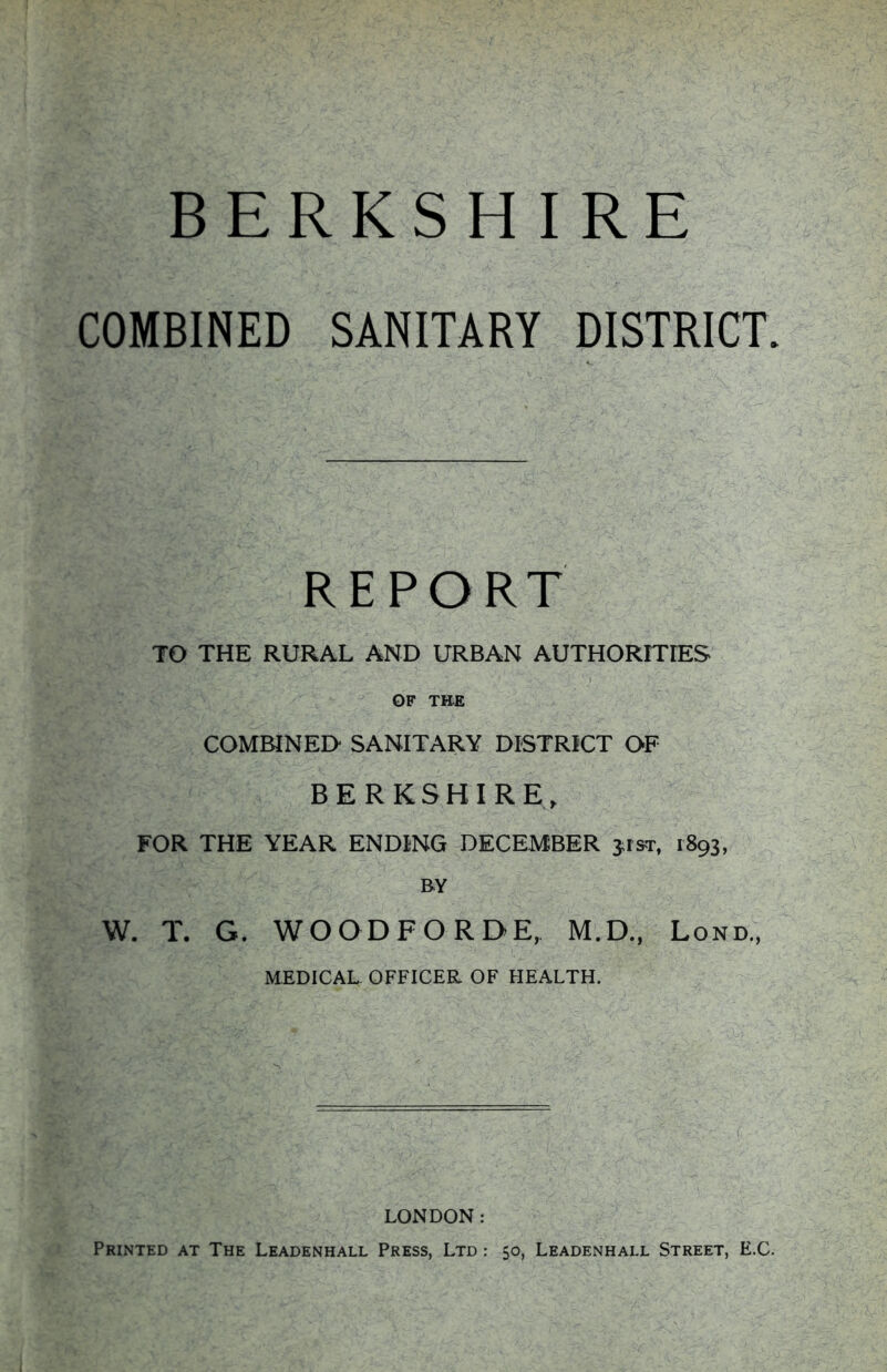 COMBINED SANITARY DISTRICT. REPORT TO THE RURAL AND URBAN AUTHORITIES OF TH-E COMBINED SANITARY DISTRICT OF BERKSHIRE, FOR THE YEAR ENDING DECEMBER jrsr, 1893, BY W. T. G. WOODFORDE, M.D., Lond., MEDICAL OFFICER OF HEALTH. LONDON: Printed at The Leadenhall Press, Ltd : 50, Leadenhall Street, E.C.